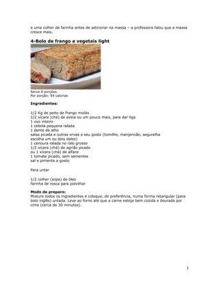 e uma colher de farinha antes de adicionar na massa – a professora falou que a massa
cresce mais.

4-Bolo de frango e vegetais light




Serve 8 porções.
Por porção: 94 calorias

Ingredientes:

1/2 Kg de peito de frango moído
1/2 xícara (chá) de aveia ou um pouco mais, para dar liga
1 ovo inteiro
1 cebola pequena ralada
1 dente de alho
salsa picada e outras ervas a seu gosto (tomilho, manjericão, segurelha
escolha um ou dois deles)
1 cenoura ralada no ralo grosso
1/2 xícara (chá) de agrião picado
ou 1 xícara (chá) de alface
1 tomate picado, sem sementes
sal e pimenta a gosto

Para untar

1/2 colher (sopa) de óleo
farinha de rosca para polvilhar

Modo de preparo:
Misture todos os ingredientes e coloque, de preferência, numa forma retangular (para
bolo inglês) untada. Leve ao forno até que a carne esteja bem cozida e dourada por
cima (cerca de 30 minutos).




                                                                                       3
 