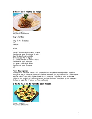 5-Peixe com molho de maçã




Rende 6 porções.
Por porção: 178 calorias

Ingredientes:

1 kg de filé de badejo
sal
1 limão

Molho

1 maçã vermelha com casca picada
1 colher de sopa de cebola picada
1 dente de alho amassado
2 xícaras de chá de água
1/2 colher de chá de páprica doce
1 colher de sopa de trigo
1/4 xícara de chá de água
1 colher de sopa de salsa
sal

Modo de preparo:
Temperar os filés com limão e sal. Grelhar numa frigideira antiaderente e reservar.
Refogar a maçã, cebola e alho numa panela sem óleo por alguns minutos. Acrescentar
a água, páprica e o sal e deixar ferver por 5 minutos. Dissolver o trigo na água e
misturar aos poucos ao molho mexendo sempre. Quando engrossar juntar a salsa e
desligar o fogo. Servir sobre os filés grelhados.

6-Torta Rápida de Tomate com Ricota




Rende 4 porções.
Por porção: 97 calorias




                                                                                  4
 