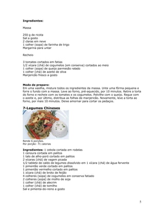 Ingredientes:

Massa

250 g de ricota
Sal a gosto
2 claras em neve
1 colher (sopa) de farinha de trigo
Margarina para untar

Recheio

3 tomates cortados em fatias
1/2 xícara (chá) de cogumelos (em conserva) cortados ao meio
1 colher (sopa) de queijo parmesão ralado
1 colher (chá) de azeite de oliva
Manjericão fresco a gosto


Modo de preparo:
Em uma vasilha, misture todos os ingredientes da massa. Unte uma fôrma pequena e
forre o fundo com a massa. Leve ao forno, pré-aquecido, por 10 minutos. Retire a torta
do forno e recheie com os tomates e os cogumelos. Polvilhe com o queijo. Regue com
o azeite e, por último, distribua as folhas de manjericão. Novamente, leve a torta ao
forno, por mais 10 minutos. Deixe amornar para cortar os pedaços.

7-Legumes Chineses




Rende 6 porções.
Por porção: 71 calorias

Ingredientes: 1 cebola cortada em rodelas
1 cenoura cortada em palitos
1 talo de alho-poró cortado em palitos
2 xícaras (chá) de vagem picada
1/2 tablete de caldo de legumes dissolvido em 1 xícara (chá) de água fervente
1 pimentão verde cortado em palitos
1 pimentão vermelho cortado em palitos
1 xícara (chá) de broto de feijão
4 colheres (sopa) de cogumelos em conserva fatiado
2 colheres (sopa) de molho de soja
1 colher (chá) de alecrim
1 colher (chá) de tomilho
Sal e pimenta-do-reino a gosto



                                                                                    5
 