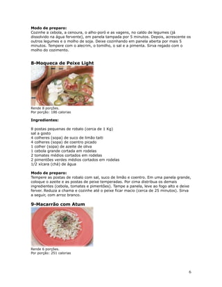 Modo de preparo:
Cozinhe a cebola, a cenoura, o alho-poró e as vagens, no caldo de legumes (já
dissolvido na água fervente), em panela tampada por 5 minutos. Depois, acrescente os
outros legumes e o molho de soja. Deixe cozinhando em panela aberta por mais 5
minutos. Tempere com o alecrim, o tomilho, o sal e a pimenta. Sirva regado com o
molho do cozimento.


8-Moqueca de Peixe Light




Rende 8 porções.
Por porção: 186 calorias

Ingredientes:

8 postas pequenas de robalo (cerca de 1 Kg)
sal a gosto
4 colheres (sopa) de suco de limão taiti
4 colheres (sopa) de coentro picado
1 colher (sopa) de azeite de oliva
1 cebola grande cortada em rodelas
2 tomates médios cortados em rodelas
2 pimentões verdes médios cortados em rodelas
1/2 xícara (chá) de água

Modo de preparo:
Tempere as postas de robalo com sal, suco de limão e coentro. Em uma panela grande,
coloque o azeite e as postas de peixe temperadas. Por cima distribua os demais
ingredientes (cebola, tomates e pimentões). Tampe a panela, leve ao fogo alto e deixe
ferver. Reduza a chama e cozinhe até o peixe ficar macio (cerca de 25 minutos). Sirva
a seguir, com arroz branco.

9-Macarrão com Atum




Rende 6 porções.
Por porção: 251 calorias




                                                                                   6
 