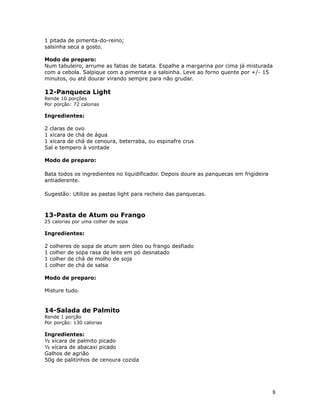 1 pitada de pimenta-do-reino;
salsinha seca a gosto.

Modo de preparo:
Num tabuleiro, arrume as fatias de batata. Espalhe a margarina por cima já misturada
com a cebola. Salpique com a pimenta e a salsinha. Leve ao forno quente por +/- 15
minutos, ou até dourar virando sempre para não grudar.

12-Panqueca Light
Rende 10 porções
Por porção: 72 calorias

Ingredientes:

2 claras de ovo
1 xícara de chá de água
1 xícara de chá de cenoura, beterraba, ou espinafre crus
Sal e tempero à vontade

Modo de preparo:

Bata todos os ingredientes no liquidificador. Depois doure as panquecas em frigideira
antiaderente.

Sugestão: Utilize as pastas light para recheio das panquecas.



13-Pasta de Atum ou Frango
25 calorias por uma colher de sopa

Ingredientes:

2   colheres de sopa de atum sem óleo ou frango desfiado
1   colher de sopa rasa de leite em pó desnatado
1   colher de chá de molho de soja
1   colher de chá de salsa

Modo de preparo:

Misture tudo.


14-Salada de Palmito
Rende 1 porção
Por porção: 130 calorias

Ingredientes:
½ xícara de palmito picado
½ xícara de abacaxi picado
Galhos de agrião
50g de palitinhos de cenoura cozida




                                                                                        8
 