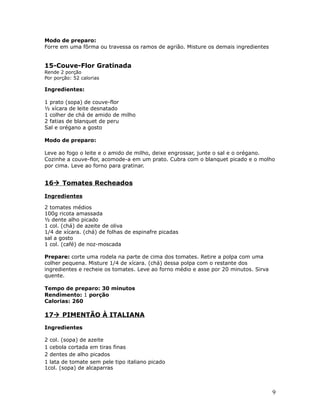 Modo de preparo:
Forre em uma fôrma ou travessa os ramos de agrião. Misture os demais ingredientes


15-Couve-Flor Gratinada
Rende 2 porção
Por porção: 52 calorias

Ingredientes:

1 prato (sopa) de couve-flor
½ xícara de leite desnatado
1 colher de chá de amido de milho
2 fatias de blanquet de peru
Sal e orégano a gosto

Modo de preparo:

Leve ao fogo o leite e o amido de milho, deixe engrossar, junte o sal e o orégano.
Cozinhe a couve-flor, acomode-a em um prato. Cubra com o blanquet picado e o molho
por cima. Leve ao forno para gratinar.


16 Tomates Recheados

Ingredientes

2 tomates médios
100g ricota amassada
½ dente alho picado
1 col. (chá) de azeite de oliva
1/4 de xícara. (chá) de folhas de espinafre picadas
sal a gosto
1 col. (café) de noz-moscada

Prepare: corte uma rodela na parte de cima dos tomates. Retire a polpa com uma
colher pequena. Misture 1/4 de xícara. (chá) dessa polpa com o restante dos
ingredientes e recheie os tomates. Leve ao forno médio e asse por 20 minutos. Sirva
quente.

Tempo de preparo: 30 minutos
Rendimento: 1 porção
Calorias: 260

17 PIMENTÃO À ITALIANA
Ingredientes

2 col. (sopa) de azeite
1 cebola cortada em tiras finas
2 dentes de alho picados
1 lata de tomate sem pele tipo italiano picado
1col. (sopa) de alcaparras



                                                                                      9
 