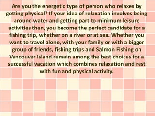 Are you the energetic type of person who relaxes by
getting physical? If your idea of relaxation involves being
     around water and getting part to minimum leisure
 activities then, you become the perfect candidate for a
  fishing trip, whether on a river or at sea. Whether you
  want to travel alone, with your family or with a bigger
    group of friends, fishing trips and Salmon Fishing on
  Vancouver Island remain among the best choices for a
 successful vacation which combines relaxation and rest
                with fun and physical activity.
 