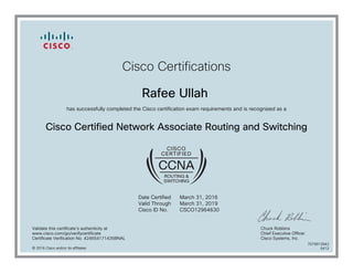 Cisco Certifications
Rafee Ullah
has successfully completed the Cisco certification exam requirements and is recognized as a
Cisco Certified Network Associate Routing and Switching
Date Certified
Valid Through
Cisco ID No.
March 31, 2016
March 31, 2019
CSCO12964630
Validate this certificate's authenticity at
www.cisco.com/go/verifycertificate
Certificate Verification No. 424654171435BNAL
Chuck Robbins
Chief Executive Officer
Cisco Systems, Inc.
© 2016 Cisco and/or its affiliates
7079913942
0412
 