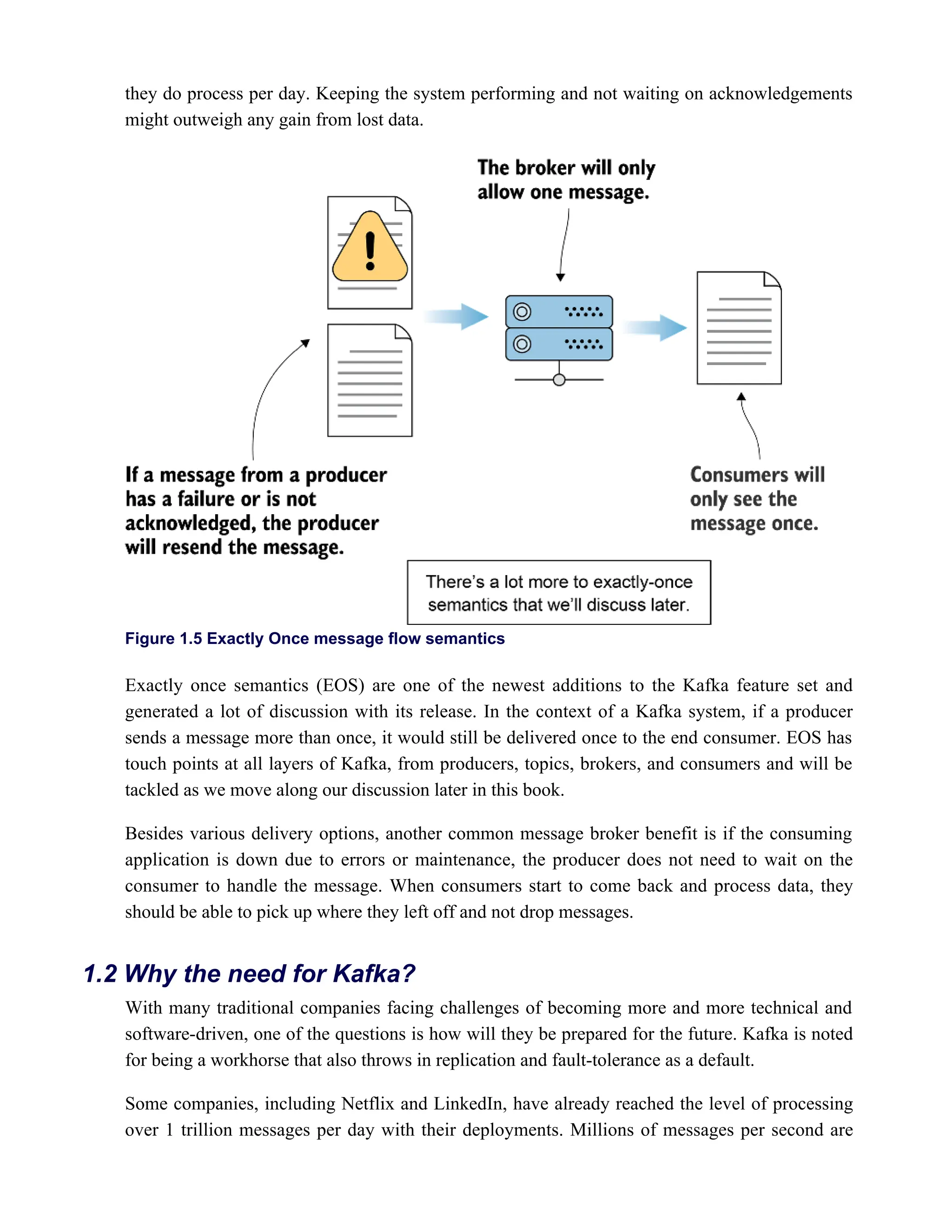 they do process per day. Keeping the system performing and not waiting on acknowledgements
might outweigh any gain from lost data.
Figure 1.5 Exactly Once message flow semantics
Exactly once semantics (EOS) are one of the newest additions to the Kafka feature set and
generated a lot of discussion with its release. In the context of a Kafka system, if a producer
sends a message more than once, it would still be delivered once to the end consumer. EOS has
touch points at all layers of Kafka, from producers, topics, brokers, and consumers and will be
tackled as we move along our discussion later in this book.
Besides various delivery options, another common message broker benefit is if the consuming
application is down due to errors or maintenance, the producer does not need to wait on the
consumer to handle the message. When consumers start to come back and process data, they
should be able to pick up where they left off and not drop messages.
With many traditional companies facing challenges of becoming more and more technical and
software-driven, one of the questions is how will they be prepared for the future. Kafka is noted
for being a workhorse that also throws in replication and fault-tolerance as a default.
Some companies, including Netflix and LinkedIn, have already reached the level of processing
over 1 trillion messages per day with their deployments. Millions of messages per second are
1.2 Why the need for Kafka?
 