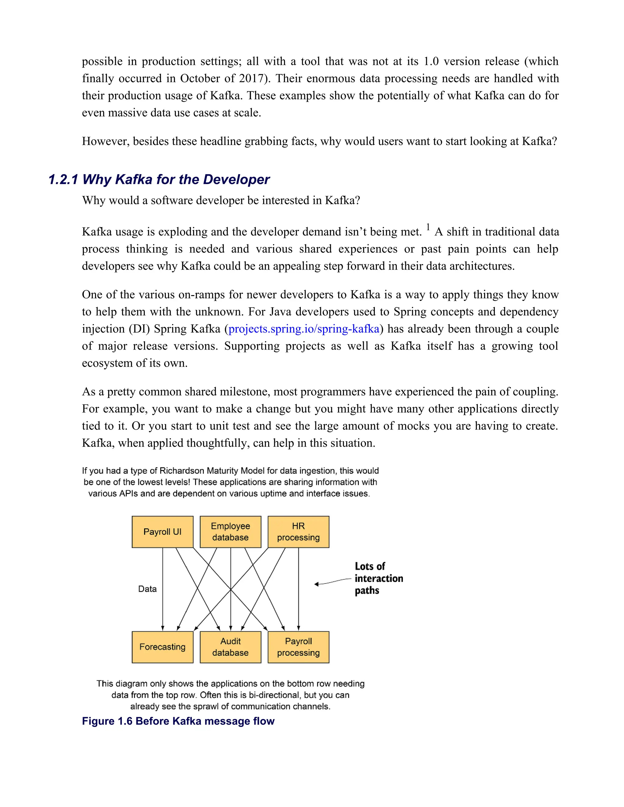 possible in production settings; all with a tool that was not at its 1.0 version release (which
finally occurred in October of 2017). Their enormous data processing needs are handled with
their production usage of Kafka. These examples show the potentially of what Kafka can do for
even massive data use cases at scale.
However, besides these headline grabbing facts, why would users want to start looking at Kafka?
Why would a software developer be interested in Kafka?
Kafka usage is exploding and the developer demand isn’t being met. A shift in traditional data
1
process thinking is needed and various shared experiences or past pain points can help
developers see why Kafka could be an appealing step forward in their data architectures.
One of the various on-ramps for newer developers to Kafka is a way to apply things they know
to help them with the unknown. For Java developers used to Spring concepts and dependency
injection (DI) Spring Kafka ( ) has already been through a couple
projects.spring.io/spring-kafka
of major release versions. Supporting projects as well as Kafka itself has a growing tool
ecosystem of its own.
As a pretty common shared milestone, most programmers have experienced the pain of coupling.
For example, you want to make a change but you might have many other applications directly
tied to it. Or you start to unit test and see the large amount of mocks you are having to create.
Kafka, when applied thoughtfully, can help in this situation.
Figure 1.6 Before Kafka message flow
1.2.1 Why Kafka for the Developer
 