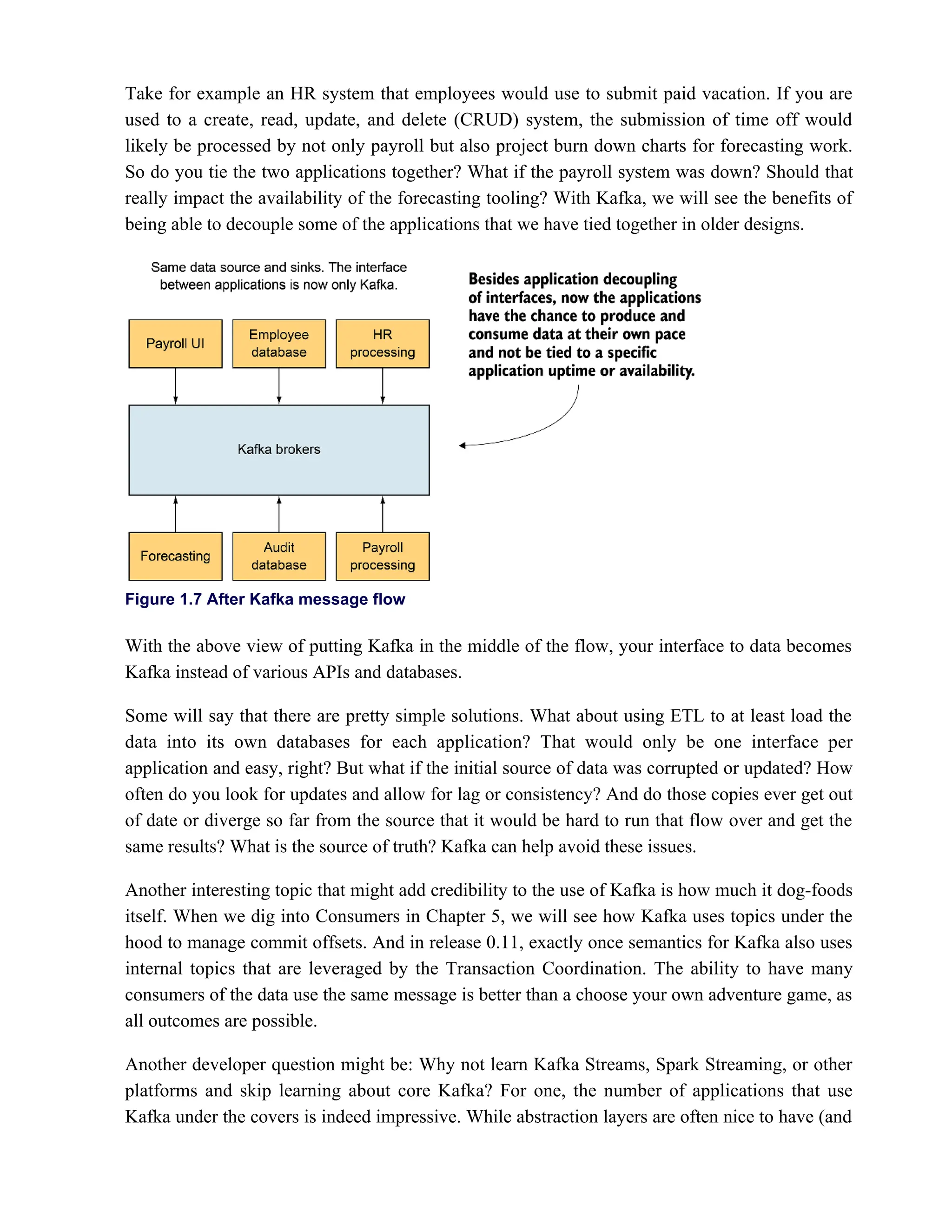 Take for example an HR system that employees would use to submit paid vacation. If you are
used to a create, read, update, and delete (CRUD) system, the submission of time off would
likely be processed by not only payroll but also project burn down charts for forecasting work.
So do you tie the two applications together? What if the payroll system was down? Should that
really impact the availability of the forecasting tooling? With Kafka, we will see the benefits of
being able to decouple some of the applications that we have tied together in older designs.
Figure 1.7 After Kafka message flow
With the above view of putting Kafka in the middle of the flow, your interface to data becomes
Kafka instead of various APIs and databases.
Some will say that there are pretty simple solutions. What about using ETL to at least load the
data into its own databases for each application? That would only be one interface per
application and easy, right? But what if the initial source of data was corrupted or updated? How
often do you look for updates and allow for lag or consistency? And do those copies ever get out
of date or diverge so far from the source that it would be hard to run that flow over and get the
same results? What is the source of truth? Kafka can help avoid these issues.
Another interesting topic that might add credibility to the use of Kafka is how much it dog-foods
itself. When we dig into Consumers in Chapter 5, we will see how Kafka uses topics under the
hood to manage commit offsets. And in release 0.11, exactly once semantics for Kafka also uses
internal topics that are leveraged by the Transaction Coordination. The ability to have many
consumers of the data use the same message is better than a choose your own adventure game, as
all outcomes are possible.
Another developer question might be: Why not learn Kafka Streams, Spark Streaming, or other
platforms and skip learning about core Kafka? For one, the number of applications that use
Kafka under the covers is indeed impressive. While abstraction layers are often nice to have (and
 