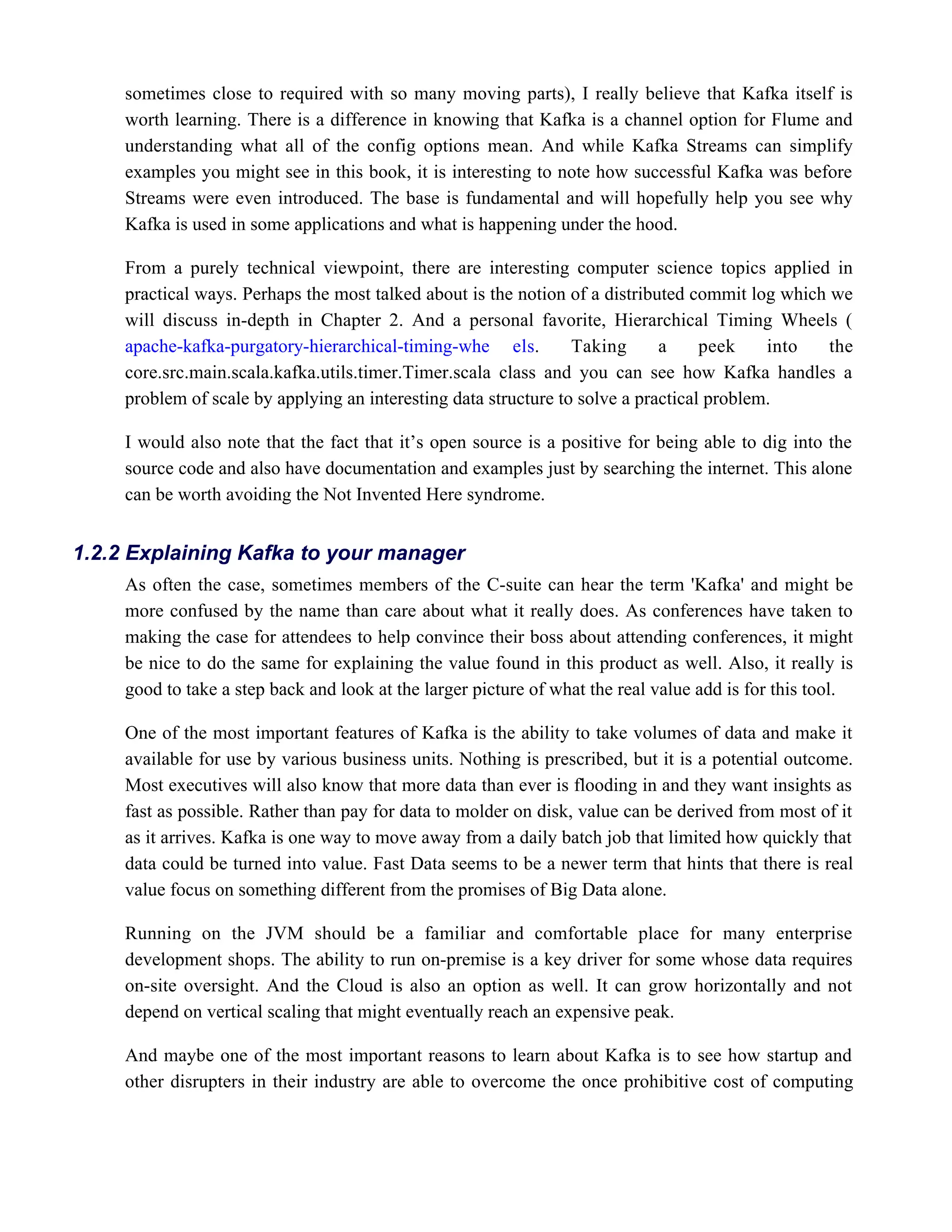 sometimes close to required with so many moving parts), I really believe that Kafka itself is
worth learning. There is a difference in knowing that Kafka is a channel option for Flume and
understanding what all of the config options mean. And while Kafka Streams can simplify
examples you might see in this book, it is interesting to note how successful Kafka was before
Streams were even introduced. The base is fundamental and will hopefully help you see why
Kafka is used in some applications and what is happening under the hood.
From a purely technical viewpoint, there are interesting computer science topics applied in
practical ways. Perhaps the most talked about is the notion of a distributed commit log which we
will discuss in-depth in Chapter 2. And a personal favorite, Hierarchical Timing Wheels (
. Taking a peek into the
apache-kafka-purgatory-hierarchical-timing-whe els
core.src.main.scala.kafka.utils.timer.Timer.scala class and you can see how Kafka handles a
problem of scale by applying an interesting data structure to solve a practical problem.
I would also note that the fact that it’s open source is a positive for being able to dig into the
source code and also have documentation and examples just by searching the internet. This alone
can be worth avoiding the Not Invented Here syndrome.
As often the case, sometimes members of the C-suite can hear the term 'Kafka' and might be
more confused by the name than care about what it really does. As conferences have taken to
making the case for attendees to help convince their boss about attending conferences, it might
be nice to do the same for explaining the value found in this product as well. Also, it really is
good to take a step back and look at the larger picture of what the real value add is for this tool.
One of the most important features of Kafka is the ability to take volumes of data and make it
available for use by various business units. Nothing is prescribed, but it is a potential outcome.
Most executives will also know that more data than ever is flooding in and they want insights as
fast as possible. Rather than pay for data to molder on disk, value can be derived from most of it
as it arrives. Kafka is one way to move away from a daily batch job that limited how quickly that
data could be turned into value. Fast Data seems to be a newer term that hints that there is real
value focus on something different from the promises of Big Data alone.
Running on the JVM should be a familiar and comfortable place for many enterprise
development shops. The ability to run on-premise is a key driver for some whose data requires
on-site oversight. And the Cloud is also an option as well. It can grow horizontally and not
depend on vertical scaling that might eventually reach an expensive peak.
And maybe one of the most important reasons to learn about Kafka is to see how startup and
other disrupters in their industry are able to overcome the once prohibitive cost of computing
1.2.2 Explaining Kafka to your manager
 
