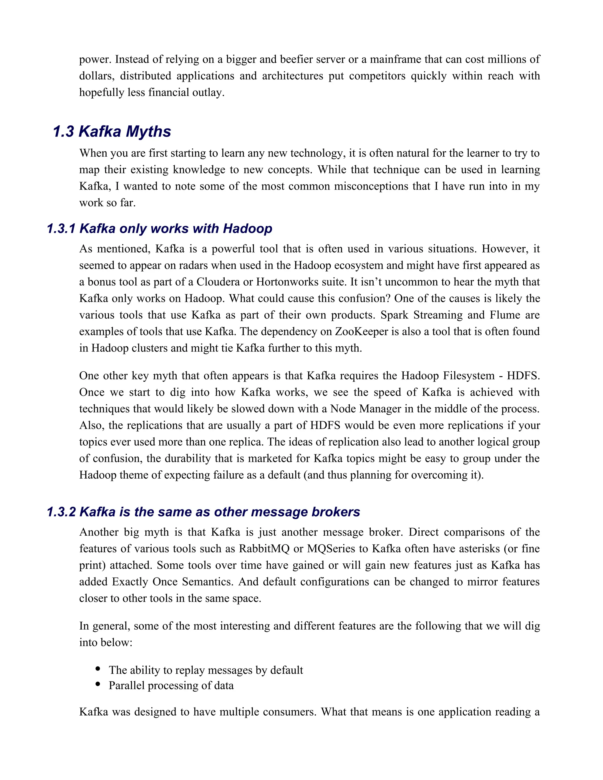 power. Instead of relying on a bigger and beefier server or a mainframe that can cost millions of
dollars, distributed applications and architectures put competitors quickly within reach with
hopefully less financial outlay.
When you are first starting to learn any new technology, it is often natural for the learner to try to
map their existing knowledge to new concepts. While that technique can be used in learning
Kafka, I wanted to note some of the most common misconceptions that I have run into in my
work so far.
As mentioned, Kafka is a powerful tool that is often used in various situations. However, it
seemed to appear on radars when used in the Hadoop ecosystem and might have first appeared as
a bonus tool as part of a Cloudera or Hortonworks suite. It isn’t uncommon to hear the myth that
Kafka only works on Hadoop. What could cause this confusion? One of the causes is likely the
various tools that use Kafka as part of their own products. Spark Streaming and Flume are
examples of tools that use Kafka. The dependency on ZooKeeper is also a tool that is often found
in Hadoop clusters and might tie Kafka further to this myth.
One other key myth that often appears is that Kafka requires the Hadoop Filesystem - HDFS.
Once we start to dig into how Kafka works, we see the speed of Kafka is achieved with
techniques that would likely be slowed down with a Node Manager in the middle of the process.
Also, the replications that are usually a part of HDFS would be even more replications if your
topics ever used more than one replica. The ideas of replication also lead to another logical group
of confusion, the durability that is marketed for Kafka topics might be easy to group under the
Hadoop theme of expecting failure as a default (and thus planning for overcoming it).
Another big myth is that Kafka is just another message broker. Direct comparisons of the
features of various tools such as RabbitMQ or MQSeries to Kafka often have asterisks (or fine
print) attached. Some tools over time have gained or will gain new features just as Kafka has
added Exactly Once Semantics. And default configurations can be changed to mirror features
closer to other tools in the same space.
In general, some of the most interesting and different features are the following that we will dig
into below:
The ability to replay messages by default
Parallel processing of data
Kafka was designed to have multiple consumers. What that means is one application reading a
1.3 Kafka Myths
1.3.1 Kafka only works with Hadoop
1.3.2 Kafka is the same as other message brokers
 