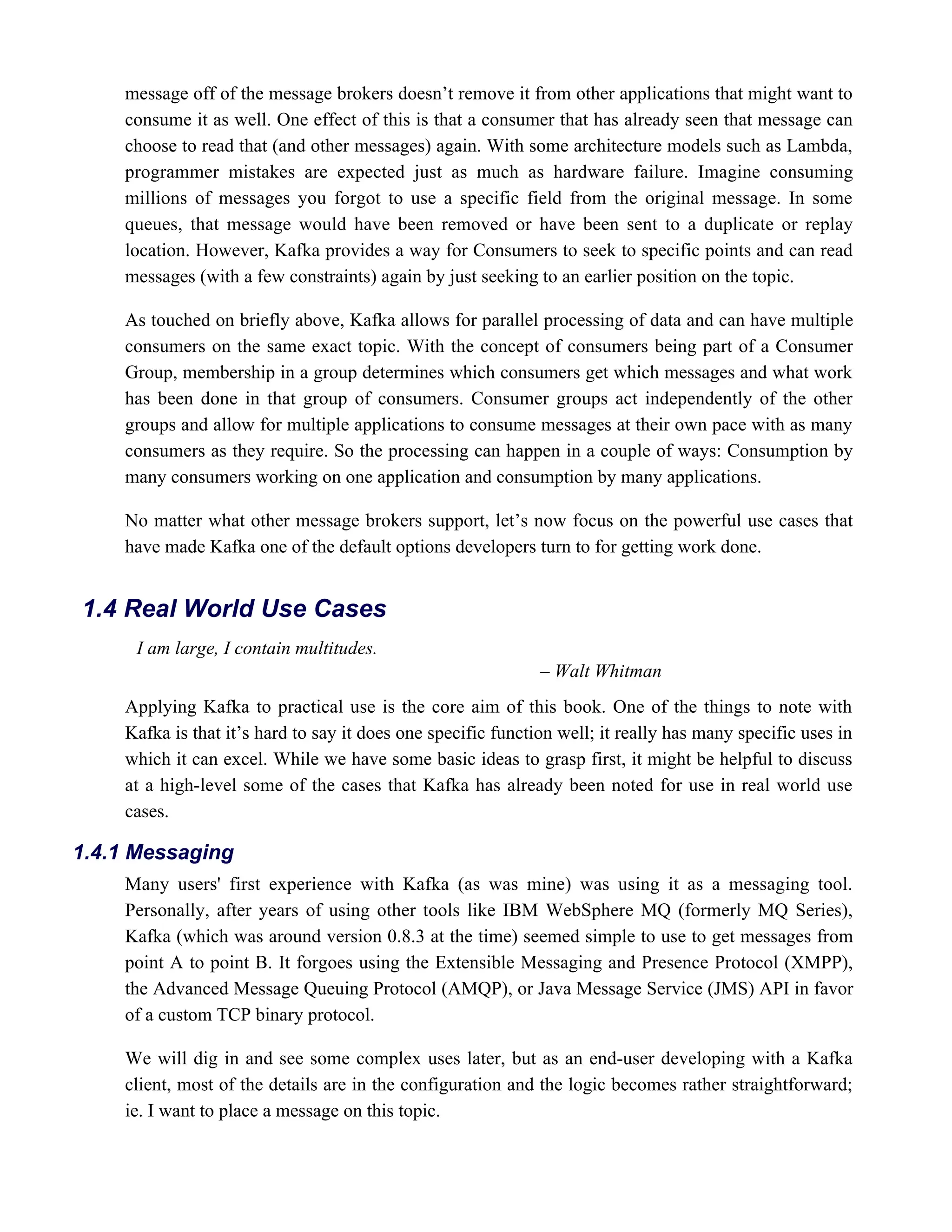 message off of the message brokers doesn’t remove it from other applications that might want to
consume it as well. One effect of this is that a consumer that has already seen that message can
choose to read that (and other messages) again. With some architecture models such as Lambda,
programmer mistakes are expected just as much as hardware failure. Imagine consuming
millions of messages you forgot to use a specific field from the original message. In some
queues, that message would have been removed or have been sent to a duplicate or replay
location. However, Kafka provides a way for Consumers to seek to specific points and can read
messages (with a few constraints) again by just seeking to an earlier position on the topic.
As touched on briefly above, Kafka allows for parallel processing of data and can have multiple
consumers on the same exact topic. With the concept of consumers being part of a Consumer
Group, membership in a group determines which consumers get which messages and what work
has been done in that group of consumers. Consumer groups act independently of the other
groups and allow for multiple applications to consume messages at their own pace with as many
consumers as they require. So the processing can happen in a couple of ways: Consumption by
many consumers working on one application and consumption by many applications.
No matter what other message brokers support, let’s now focus on the powerful use cases that
have made Kafka one of the default options developers turn to for getting work done.
I am large, I contain multitudes.
– Walt Whitman
Applying Kafka to practical use is the core aim of this book. One of the things to note with
Kafka is that it’s hard to say it does one specific function well; it really has many specific uses in
which it can excel. While we have some basic ideas to grasp first, it might be helpful to discuss
at a high-level some of the cases that Kafka has already been noted for use in real world use
cases.
Many users' first experience with Kafka (as was mine) was using it as a messaging tool.
Personally, after years of using other tools like IBM WebSphere MQ (formerly MQ Series),
Kafka (which was around version 0.8.3 at the time) seemed simple to use to get messages from
point A to point B. It forgoes using the Extensible Messaging and Presence Protocol (XMPP),
the Advanced Message Queuing Protocol (AMQP), or Java Message Service (JMS) API in favor
of a custom TCP binary protocol.
We will dig in and see some complex uses later, but as an end-user developing with a Kafka
client, most of the details are in the configuration and the logic becomes rather straightforward;
ie. I want to place a message on this topic.
1.4 Real World Use Cases
1.4.1 Messaging
 