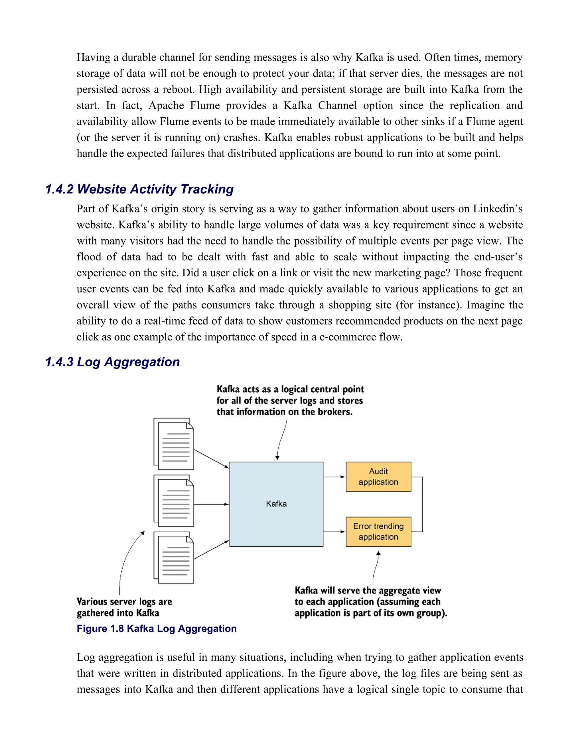 Having a durable channel for sending messages is also why Kafka is used. Often times, memory
storage of data will not be enough to protect your data; if that server dies, the messages are not
persisted across a reboot. High availability and persistent storage are built into Kafka from the
start. In fact, Apache Flume provides a Kafka Channel option since the replication and
availability allow Flume events to be made immediately available to other sinks if a Flume agent
(or the server it is running on) crashes. Kafka enables robust applications to be built and helps
handle the expected failures that distributed applications are bound to run into at some point.
Part of Kafka’s origin story is serving as a way to gather information about users on Linkedin’s
website. Kafka’s ability to handle large volumes of data was a key requirement since a website
with many visitors had the need to handle the possibility of multiple events per page view. The
flood of data had to be dealt with fast and able to scale without impacting the end-user’s
experience on the site. Did a user click on a link or visit the new marketing page? Those frequent
user events can be fed into Kafka and made quickly available to various applications to get an
overall view of the paths consumers take through a shopping site (for instance). Imagine the
ability to do a real-time feed of data to show customers recommended products on the next page
click as one example of the importance of speed in a e-commerce flow.
Figure 1.8 Kafka Log Aggregation
Log aggregation is useful in many situations, including when trying to gather application events
that were written in distributed applications. In the figure above, the log files are being sent as
messages into Kafka and then different applications have a logical single topic to consume that
1.4.2 Website Activity Tracking
1.4.3 Log Aggregation
 
