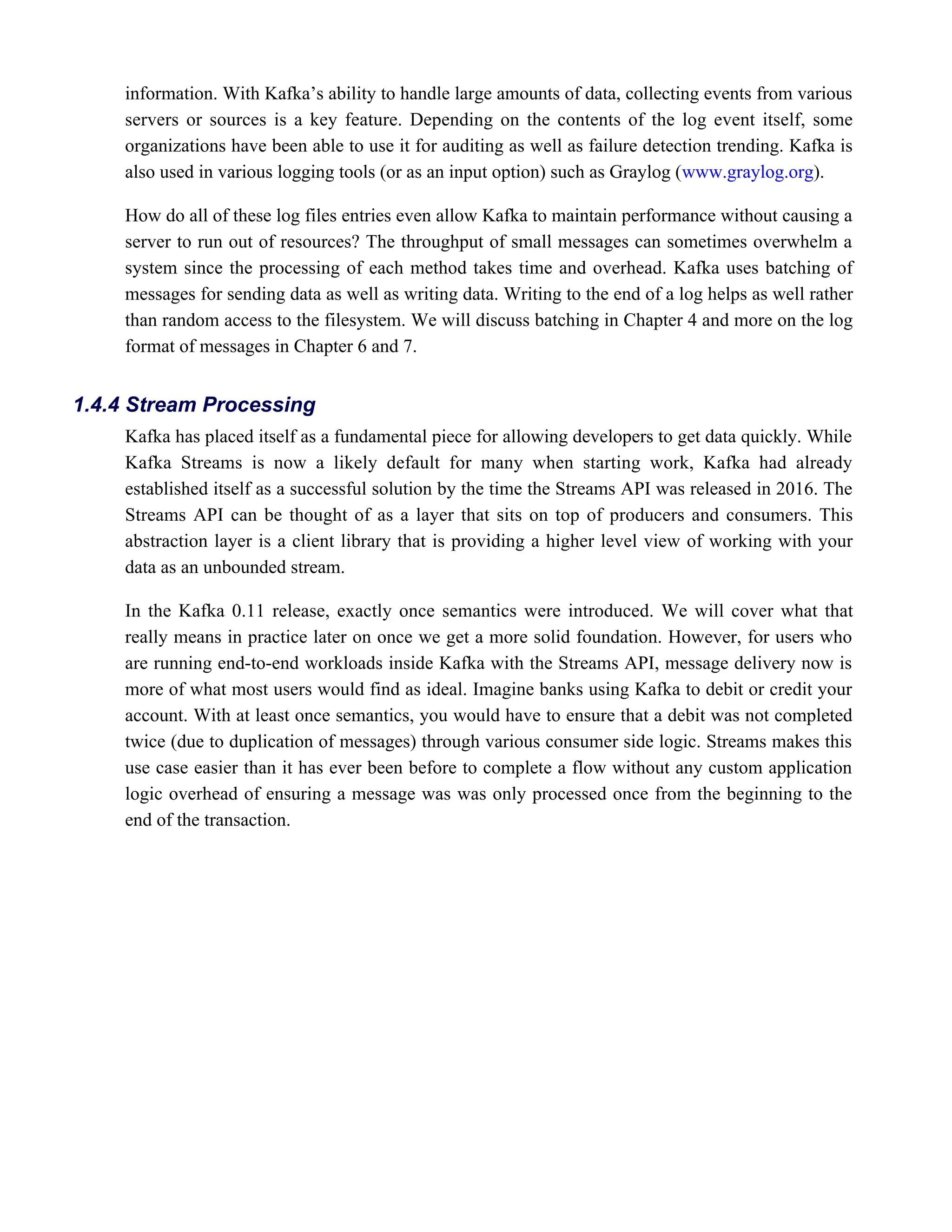 information. With Kafka’s ability to handle large amounts of data, collecting events from various
servers or sources is a key feature. Depending on the contents of the log event itself, some
organizations have been able to use it for auditing as well as failure detection trending. Kafka is
also used in various logging tools (or as an input option) such as Graylog ( ).
www.graylog.org
How do all of these log files entries even allow Kafka to maintain performance without causing a
server to run out of resources? The throughput of small messages can sometimes overwhelm a
system since the processing of each method takes time and overhead. Kafka uses batching of
messages for sending data as well as writing data. Writing to the end of a log helps as well rather
than random access to the filesystem. We will discuss batching in Chapter 4 and more on the log
format of messages in Chapter 6 and 7.
Kafka has placed itself as a fundamental piece for allowing developers to get data quickly. While
Kafka Streams is now a likely default for many when starting work, Kafka had already
established itself as a successful solution by the time the Streams API was released in 2016. The
Streams API can be thought of as a layer that sits on top of producers and consumers. This
abstraction layer is a client library that is providing a higher level view of working with your
data as an unbounded stream.
In the Kafka 0.11 release, exactly once semantics were introduced. We will cover what that
really means in practice later on once we get a more solid foundation. However, for users who
are running end-to-end workloads inside Kafka with the Streams API, message delivery now is
more of what most users would find as ideal. Imagine banks using Kafka to debit or credit your
account. With at least once semantics, you would have to ensure that a debit was not completed
twice (due to duplication of messages) through various consumer side logic. Streams makes this
use case easier than it has ever been before to complete a flow without any custom application
logic overhead of ensuring a message was was only processed once from the beginning to the
end of the transaction.
1.4.4 Stream Processing
 