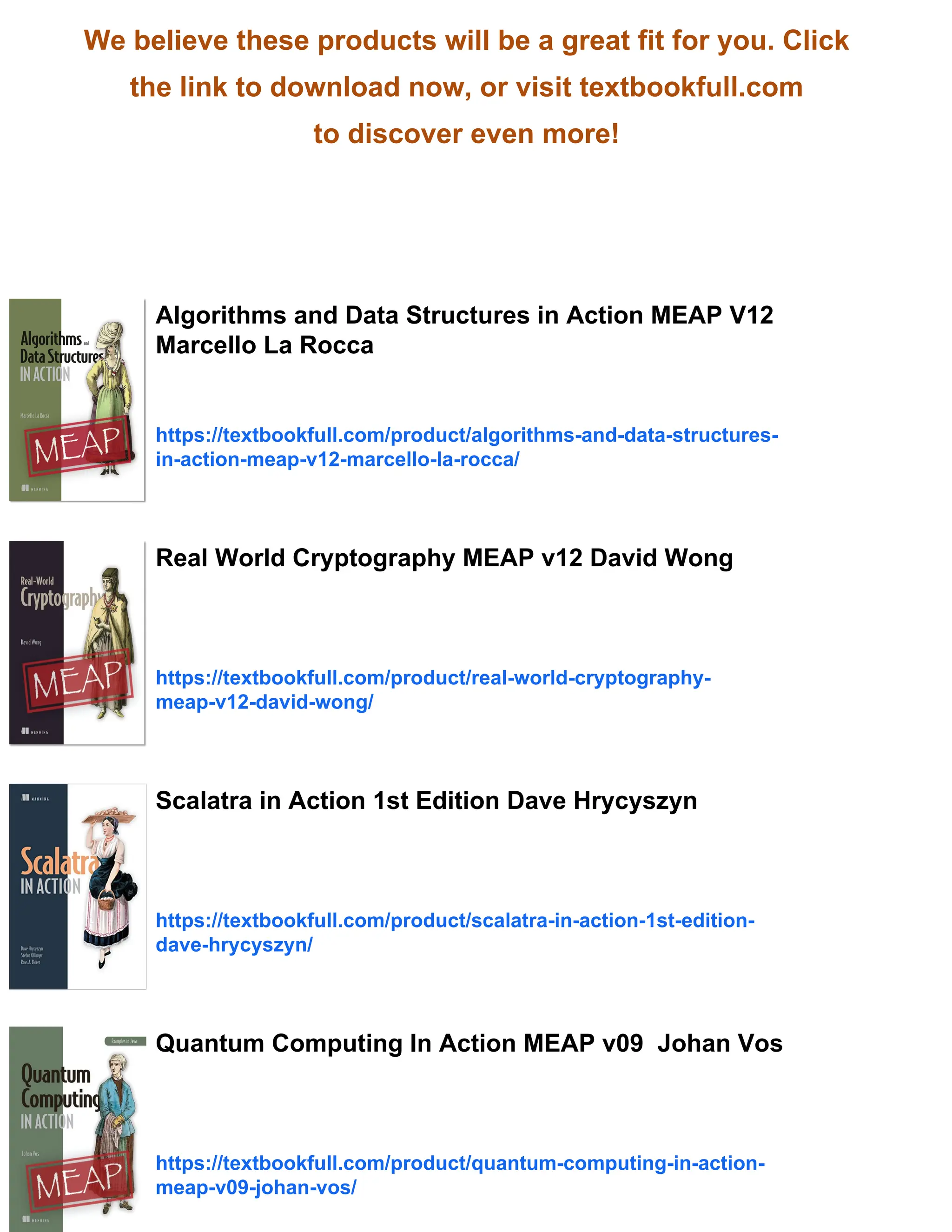 We believe these products will be a great fit for you. Click
the link to download now, or visit textbookfull.com
to discover even more!
Algorithms and Data Structures in Action MEAP V12
Marcello La Rocca
https://textbookfull.com/product/algorithms-and-data-structures-
in-action-meap-v12-marcello-la-rocca/
Real World Cryptography MEAP v12 David Wong
https://textbookfull.com/product/real-world-cryptography-
meap-v12-david-wong/
Scalatra in Action 1st Edition Dave Hrycyszyn
https://textbookfull.com/product/scalatra-in-action-1st-edition-
dave-hrycyszyn/
Quantum Computing In Action MEAP v09 Johan Vos
https://textbookfull.com/product/quantum-computing-in-action-
meap-v09-johan-vos/
 