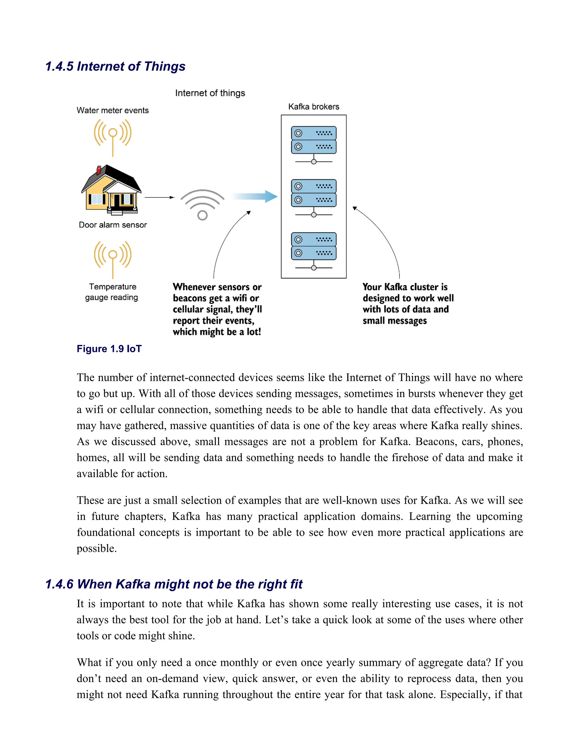 Figure 1.9 IoT
The number of internet-connected devices seems like the Internet of Things will have no where
to go but up. With all of those devices sending messages, sometimes in bursts whenever they get
a wifi or cellular connection, something needs to be able to handle that data effectively. As you
may have gathered, massive quantities of data is one of the key areas where Kafka really shines.
As we discussed above, small messages are not a problem for Kafka. Beacons, cars, phones,
homes, all will be sending data and something needs to handle the firehose of data and make it
available for action.
These are just a small selection of examples that are well-known uses for Kafka. As we will see
in future chapters, Kafka has many practical application domains. Learning the upcoming
foundational concepts is important to be able to see how even more practical applications are
possible.
It is important to note that while Kafka has shown some really interesting use cases, it is not
always the best tool for the job at hand. Let’s take a quick look at some of the uses where other
tools or code might shine.
What if you only need a once monthly or even once yearly summary of aggregate data? If you
don’t need an on-demand view, quick answer, or even the ability to reprocess data, then you
might not need Kafka running throughout the entire year for that task alone. Especially, if that
1.4.5 Internet of Things
1.4.6 When Kafka might not be the right fit
 