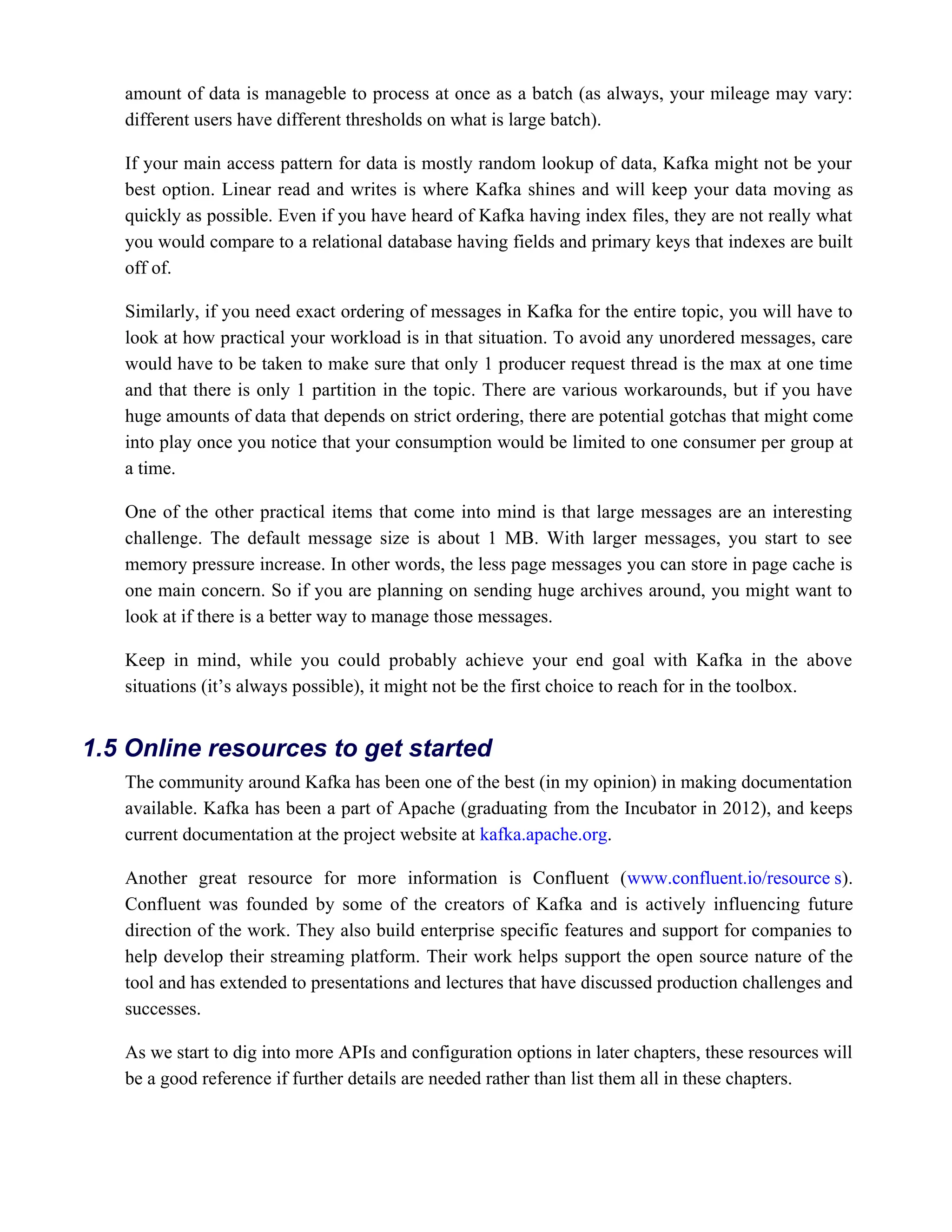 amount of data is manageble to process at once as a batch (as always, your mileage may vary:
different users have different thresholds on what is large batch).
If your main access pattern for data is mostly random lookup of data, Kafka might not be your
best option. Linear read and writes is where Kafka shines and will keep your data moving as
quickly as possible. Even if you have heard of Kafka having index files, they are not really what
you would compare to a relational database having fields and primary keys that indexes are built
off of.
Similarly, if you need exact ordering of messages in Kafka for the entire topic, you will have to
look at how practical your workload is in that situation. To avoid any unordered messages, care
would have to be taken to make sure that only 1 producer request thread is the max at one time
and that there is only 1 partition in the topic. There are various workarounds, but if you have
huge amounts of data that depends on strict ordering, there are potential gotchas that might come
into play once you notice that your consumption would be limited to one consumer per group at
a time.
One of the other practical items that come into mind is that large messages are an interesting
challenge. The default message size is about 1 MB. With larger messages, you start to see
memory pressure increase. In other words, the less page messages you can store in page cache is
one main concern. So if you are planning on sending huge archives around, you might want to
look at if there is a better way to manage those messages.
Keep in mind, while you could probably achieve your end goal with Kafka in the above
situations (it’s always possible), it might not be the first choice to reach for in the toolbox.
The community around Kafka has been one of the best (in my opinion) in making documentation
available. Kafka has been a part of Apache (graduating from the Incubator in 2012), and keeps
current documentation at the project website at .
kafka.apache.org
Another great resource for more information is Confluent ( ).
www.confluent.io/resource s
Confluent was founded by some of the creators of Kafka and is actively influencing future
direction of the work. They also build enterprise specific features and support for companies to
help develop their streaming platform. Their work helps support the open source nature of the
tool and has extended to presentations and lectures that have discussed production challenges and
successes.
As we start to dig into more APIs and configuration options in later chapters, these resources will
be a good reference if further details are needed rather than list them all in these chapters.
1.5 Online resources to get started
 