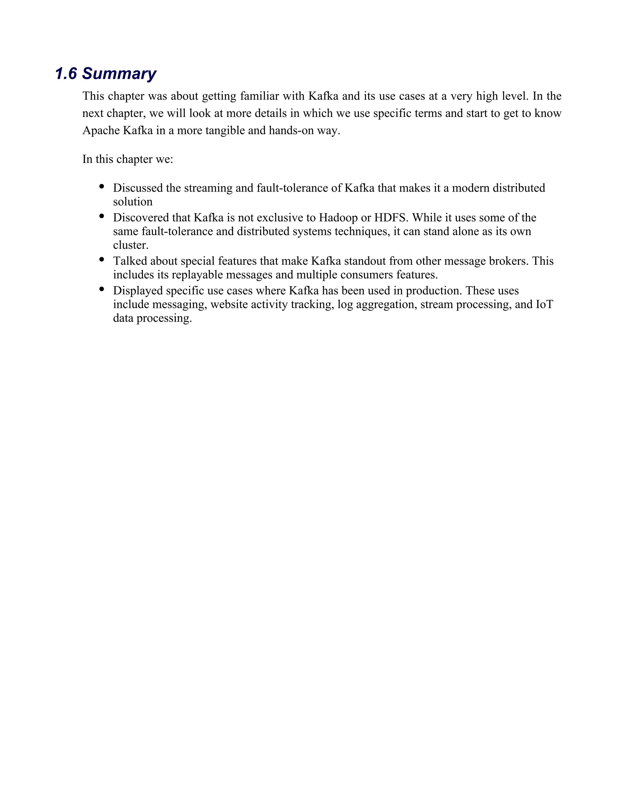 This chapter was about getting familiar with Kafka and its use cases at a very high level. In the
next chapter, we will look at more details in which we use specific terms and start to get to know
Apache Kafka in a more tangible and hands-on way.
In this chapter we:
Discussed the streaming and fault-tolerance of Kafka that makes it a modern distributed
solution
Discovered that Kafka is not exclusive to Hadoop or HDFS. While it uses some of the
same fault-tolerance and distributed systems techniques, it can stand alone as its own
cluster.
Talked about special features that make Kafka standout from other message brokers. This
includes its replayable messages and multiple consumers features.
Displayed specific use cases where Kafka has been used in production. These uses
include messaging, website activity tracking, log aggregation, stream processing, and IoT
data processing.
1.6 Summary
 