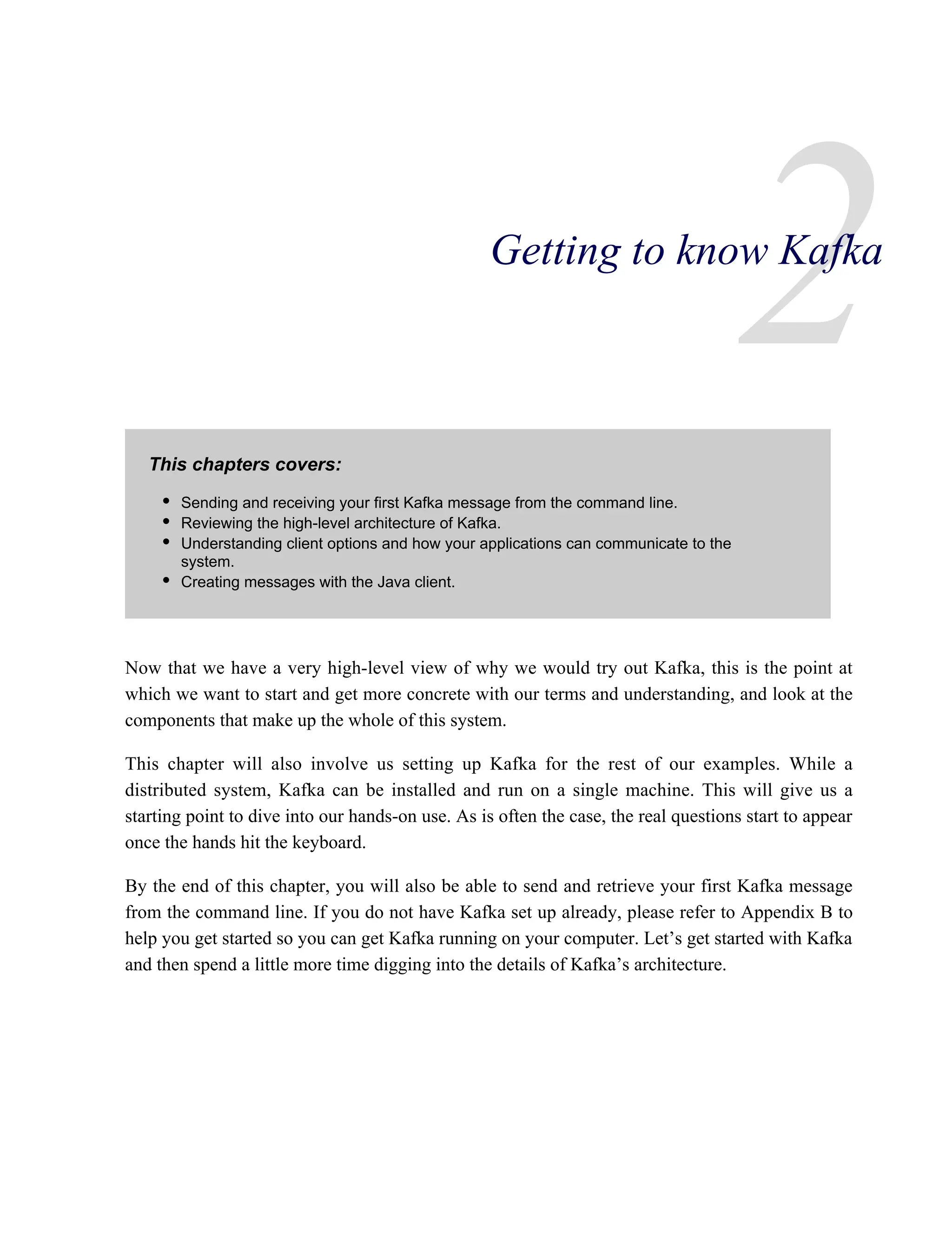 2
This chapters covers:
Now that we have a very high-level view of why we would try out Kafka, this is the point at
which we want to start and get more concrete with our terms and understanding, and look at the
components that make up the whole of this system.
This chapter will also involve us setting up Kafka for the rest of our examples. While a
distributed system, Kafka can be installed and run on a single machine. This will give us a
starting point to dive into our hands-on use. As is often the case, the real questions start to appear
once the hands hit the keyboard.
By the end of this chapter, you will also be able to send and retrieve your first Kafka message
from the command line. If you do not have Kafka set up already, please refer to Appendix B to
help you get started so you can get Kafka running on your computer. Let’s get started with Kafka
and then spend a little more time digging into the details of Kafka’s architecture.
Getting to know Kafka
Sending and receiving your first Kafka message from the command line.
Reviewing the high-level architecture of Kafka.
Understanding client options and how your applications can communicate to the
system.
Creating messages with the Java client.
 