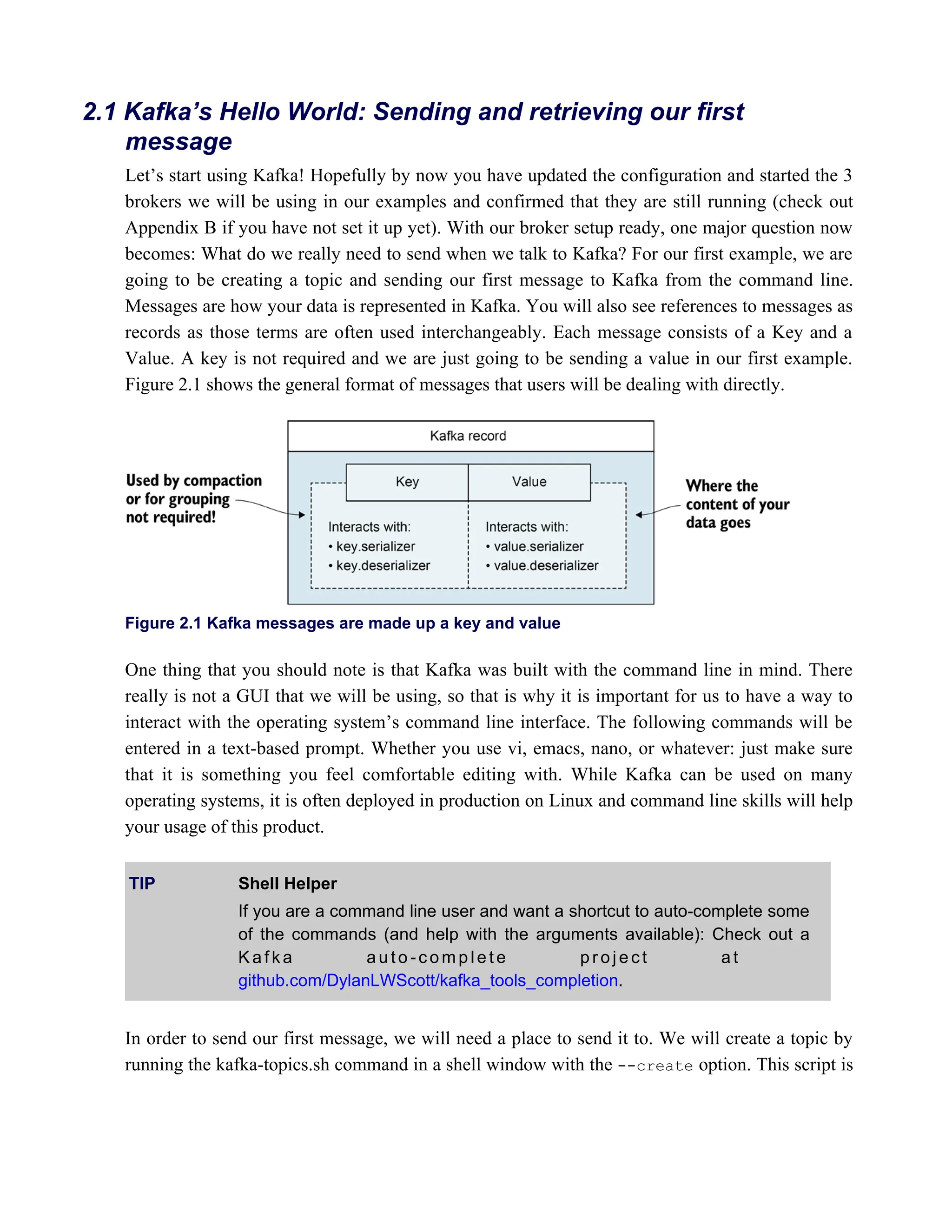 Let’s start using Kafka! Hopefully by now you have updated the configuration and started the 3
brokers we will be using in our examples and confirmed that they are still running (check out
Appendix B if you have not set it up yet). With our broker setup ready, one major question now
becomes: What do we really need to send when we talk to Kafka? For our first example, we are
going to be creating a topic and sending our first message to Kafka from the command line.
Messages are how your data is represented in Kafka. You will also see references to messages as
records as those terms are often used interchangeably. Each message consists of a Key and a
Value. A key is not required and we are just going to be sending a value in our first example.
Figure 2.1 shows the general format of messages that users will be dealing with directly.
Figure 2.1 Kafka messages are made up a key and value
One thing that you should note is that Kafka was built with the command line in mind. There
really is not a GUI that we will be using, so that is why it is important for us to have a way to
interact with the operating system’s command line interface. The following commands will be
entered in a text-based prompt. Whether you use vi, emacs, nano, or whatever: just make sure
that it is something you feel comfortable editing with. While Kafka can be used on many
operating systems, it is often deployed in production on Linux and command line skills will help
your usage of this product.
TIP Shell Helper
If you are a command line user and want a shortcut to auto-complete some
of the commands (and help with the arguments available): Check out a
K a f k a a u t o - c o m p l e t e p r o j e c t a t
.
github.com/DylanLWScott/kafka_tools_completion
In order to send our first message, we will need a place to send it to. We will create a topic by
running the kafka-topics.sh command in a shell window with the option. This script is
--create
2.1 Kafka’s Hello World: Sending and retrieving our first
message
 