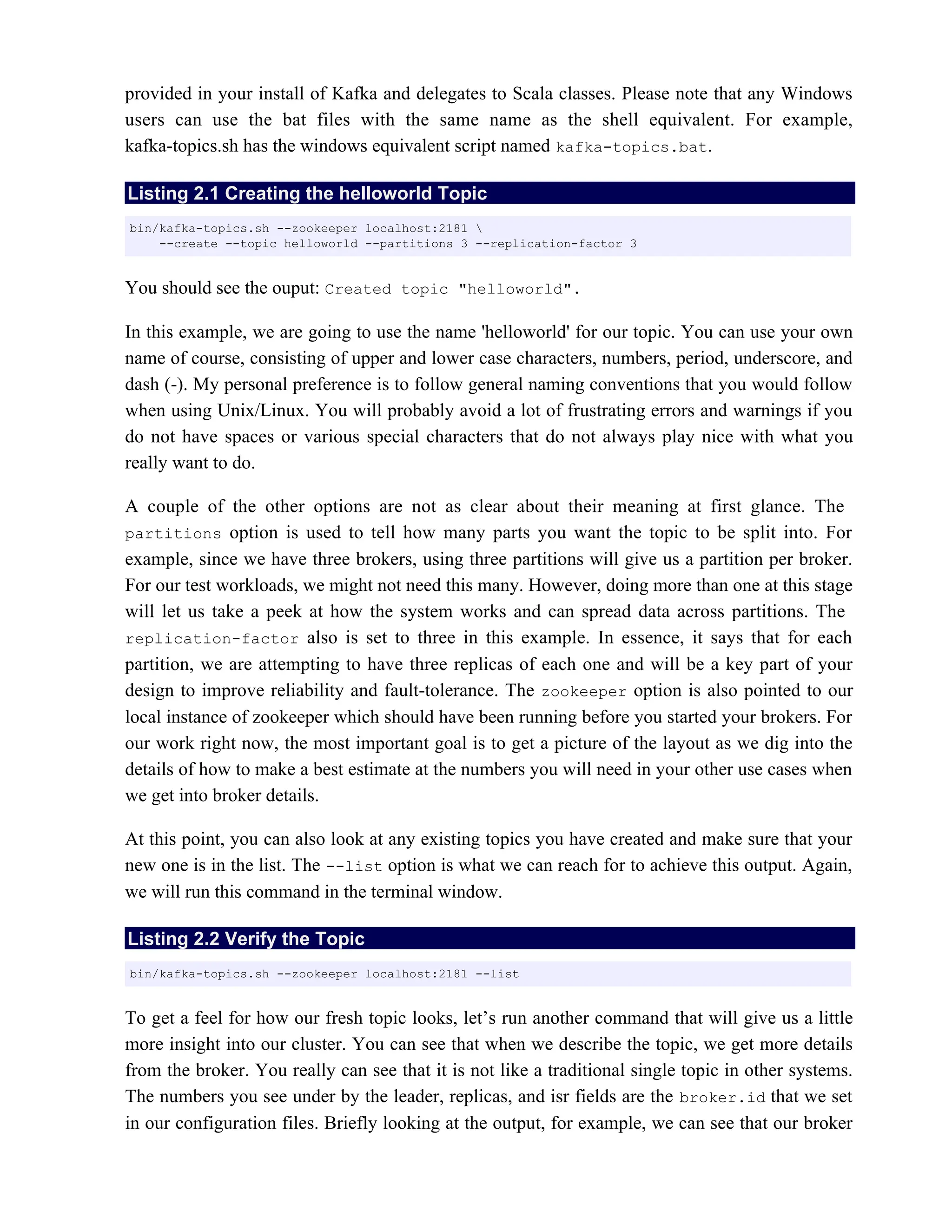 provided in your install of Kafka and delegates to Scala classes. Please note that any Windows
users can use the bat files with the same name as the shell equivalent. For example,
kafka-topics.sh has the windows equivalent script named .
kafka-topics.bat
Listing 2.1 Creating the helloworld Topic
You should see the ouput: Created topic "helloworld".
In this example, we are going to use the name 'helloworld' for our topic. You can use your own
name of course, consisting of upper and lower case characters, numbers, period, underscore, and
dash (-). My personal preference is to follow general naming conventions that you would follow
when using Unix/Linux. You will probably avoid a lot of frustrating errors and warnings if you
do not have spaces or various special characters that do not always play nice with what you
really want to do.
A couple of the other options are not as clear about their meaning at first glance. The
partitions option is used to tell how many parts you want the topic to be split into. For
example, since we have three brokers, using three partitions will give us a partition per broker.
For our test workloads, we might not need this many. However, doing more than one at this stage
will let us take a peek at how the system works and can spread data across partitions. The
replication-factor also is set to three in this example. In essence, it says that for each
partition, we are attempting to have three replicas of each one and will be a key part of your
design to improve reliability and fault-tolerance. The option is also pointed to our
zookeeper
local instance of zookeeper which should have been running before you started your brokers. For
our work right now, the most important goal is to get a picture of the layout as we dig into the
details of how to make a best estimate at the numbers you will need in your other use cases when
we get into broker details.
At this point, you can also look at any existing topics you have created and make sure that your
new one is in the list. The option is what we can reach for to achieve this output. Again,
--list
we will run this command in the terminal window.
Listing 2.2 Verify the Topic
To get a feel for how our fresh topic looks, let’s run another command that will give us a little
more insight into our cluster. You can see that when we describe the topic, we get more details
from the broker. You really can see that it is not like a traditional single topic in other systems.
The numbers you see under by the leader, replicas, and isr fields are the that we set
broker.id
in our configuration files. Briefly looking at the output, for example, we can see that our broker
bin/kafka-topics.sh --zookeeper localhost:2181 
--create --topic helloworld --partitions 3 --replication-factor 3
bin/kafka-topics.sh --zookeeper localhost:2181 --list
 