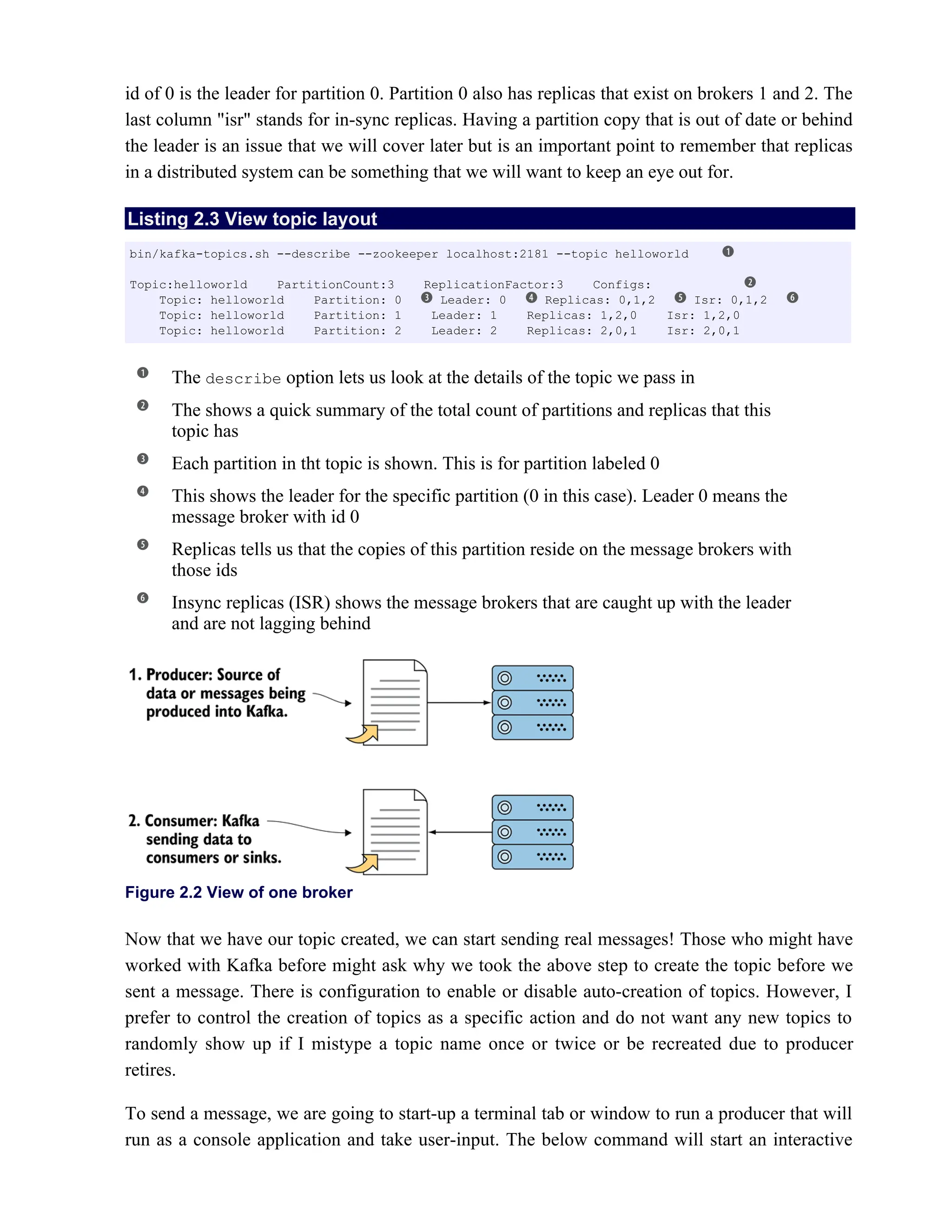 id of 0 is the leader for partition 0. Partition 0 also has replicas that exist on brokers 1 and 2. The
last column "isr" stands for in-sync replicas. Having a partition copy that is out of date or behind
the leader is an issue that we will cover later but is an important point to remember that replicas
in a distributed system can be something that we will want to keep an eye out for.
Listing 2.3 View topic layout
The option lets us look at the details of the topic we pass in
describe
The shows a quick summary of the total count of partitions and replicas that this
topic has
Each partition in tht topic is shown. This is for partition labeled 0
This shows the leader for the specific partition (0 in this case). Leader 0 means the
message broker with id 0
Replicas tells us that the copies of this partition reside on the message brokers with
those ids
Insync replicas (ISR) shows the message brokers that are caught up with the leader
and are not lagging behind
Figure 2.2 View of one broker
Now that we have our topic created, we can start sending real messages! Those who might have
worked with Kafka before might ask why we took the above step to create the topic before we
sent a message. There is configuration to enable or disable auto-creation of topics. However, I
prefer to control the creation of topics as a specific action and do not want any new topics to
randomly show up if I mistype a topic name once or twice or be recreated due to producer
retires.
To send a message, we are going to start-up a terminal tab or window to run a producer that will
run as a console application and take user-input. The below command will start an interactive
bin/kafka-topics.sh --describe --zookeeper localhost:2181 --topic helloworld
Topic:helloworld PartitionCount:3 ReplicationFactor:3 Configs:
Topic: helloworld Partition: 0 Leader: 0 Replicas: 0,1,2 Isr: 0,1,2
Topic: helloworld Partition: 1 Leader: 1 Replicas: 1,2,0 Isr: 1,2,0
Topic: helloworld Partition: 2 Leader: 2 Replicas: 2,0,1 Isr: 2,0,1
 
