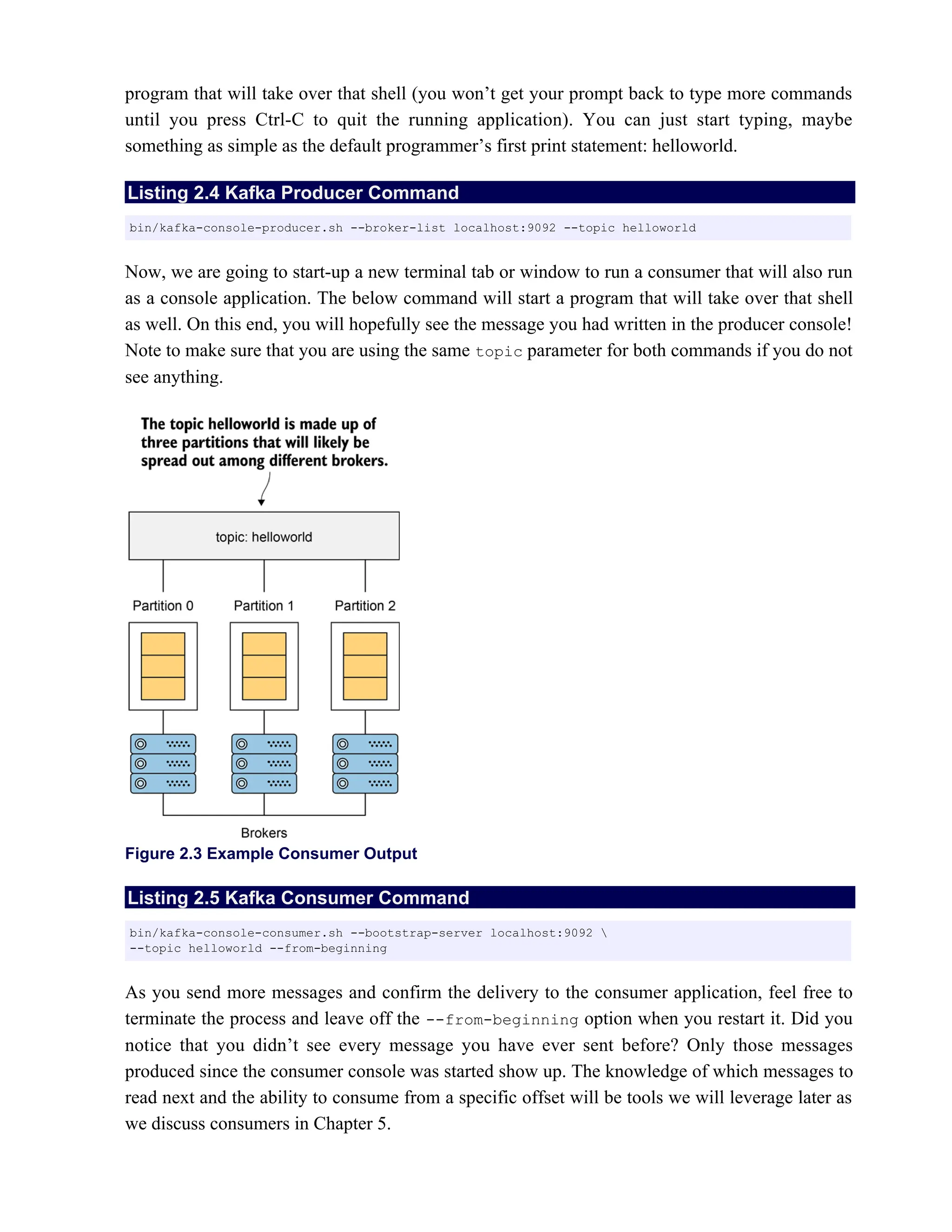 program that will take over that shell (you won’t get your prompt back to type more commands
until you press Ctrl-C to quit the running application). You can just start typing, maybe
something as simple as the default programmer’s first print statement: helloworld.
Listing 2.4 Kafka Producer Command
Now, we are going to start-up a new terminal tab or window to run a consumer that will also run
as a console application. The below command will start a program that will take over that shell
as well. On this end, you will hopefully see the message you had written in the producer console!
Note to make sure that you are using the same parameter for both commands if you do not
topic
see anything.
Figure 2.3 Example Consumer Output
Listing 2.5 Kafka Consumer Command
As you send more messages and confirm the delivery to the consumer application, feel free to
terminate the process and leave off the --from-beginning option when you restart it. Did you
notice that you didn’t see every message you have ever sent before? Only those messages
produced since the consumer console was started show up. The knowledge of which messages to
read next and the ability to consume from a specific offset will be tools we will leverage later as
we discuss consumers in Chapter 5.
bin/kafka-console-producer.sh --broker-list localhost:9092 --topic helloworld
bin/kafka-console-consumer.sh --bootstrap-server localhost:9092 
--topic helloworld --from-beginning
 