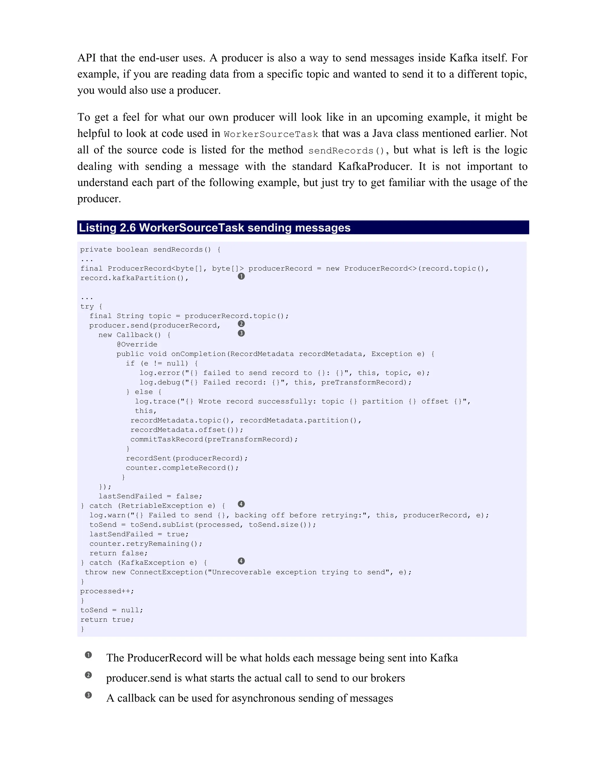 API that the end-user uses. A producer is also a way to send messages inside Kafka itself. For
example, if you are reading data from a specific topic and wanted to send it to a different topic,
you would also use a producer.
To get a feel for what our own producer will look like in an upcoming example, it might be
helpful to look at code used in WorkerSourceTask that was a Java class mentioned earlier. Not
all of the source code is listed for the method sendRecords(), but what is left is the logic
dealing with sending a message with the standard KafkaProducer. It is not important to
understand each part of the following example, but just try to get familiar with the usage of the
producer.
Listing 2.6 WorkerSourceTask sending messages
The ProducerRecord will be what holds each message being sent into Kafka
producer.send is what starts the actual call to send to our brokers
A callback can be used for asynchronous sending of messages
private boolean sendRecords() {
...
final ProducerRecord<byte[], byte[]> producerRecord = new ProducerRecord<>(record.topic(),
record.kafkaPartition(),
...
try {
final String topic = producerRecord.topic();
producer.send(producerRecord,
new Callback() {
@Override
public void onCompletion(RecordMetadata recordMetadata, Exception e) {
if (e != null) {
log.error("{} failed to send record to {}: {}", this, topic, e);
log.debug("{} Failed record: {}", this, preTransformRecord);
} else {
log.trace("{} Wrote record successfully: topic {} partition {} offset {}",
this,
recordMetadata.topic(), recordMetadata.partition(),
recordMetadata.offset());
commitTaskRecord(preTransformRecord);
}
recordSent(producerRecord);
counter.completeRecord();
}
});
lastSendFailed = false;
} catch (RetriableException e) {
log.warn("{} Failed to send {}, backing off before retrying:", this, producerRecord, e);
toSend = toSend.subList(processed, toSend.size());
lastSendFailed = true;
counter.retryRemaining();
return false;
} catch (KafkaException e) {
throw new ConnectException("Unrecoverable exception trying to send", e);
}
processed++;
}
toSend = null;
return true;
}
 