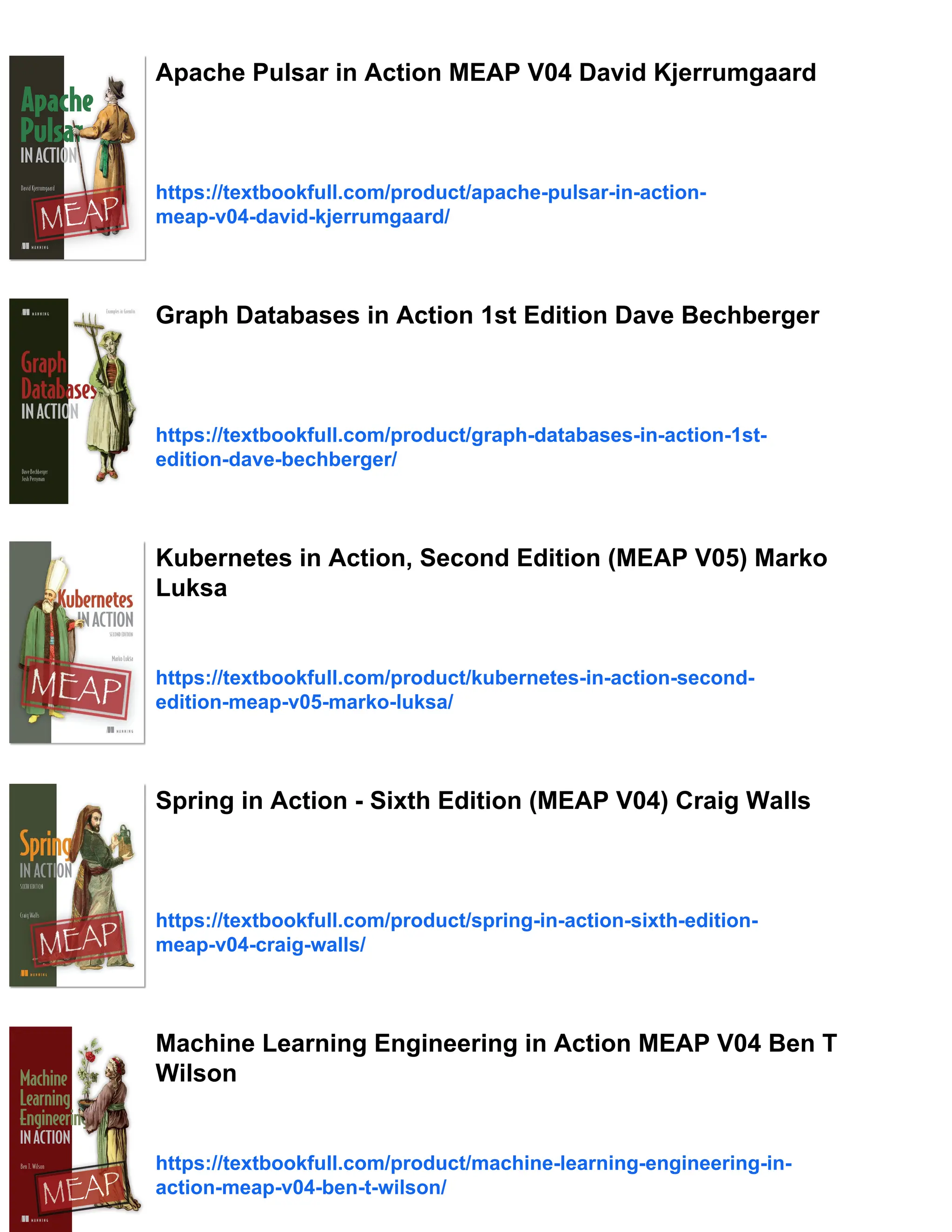 Apache Pulsar in Action MEAP V04 David Kjerrumgaard
https://textbookfull.com/product/apache-pulsar-in-action-
meap-v04-david-kjerrumgaard/
Graph Databases in Action 1st Edition Dave Bechberger
https://textbookfull.com/product/graph-databases-in-action-1st-
edition-dave-bechberger/
Kubernetes in Action, Second Edition (MEAP V05) Marko
Luksa
https://textbookfull.com/product/kubernetes-in-action-second-
edition-meap-v05-marko-luksa/
Spring in Action - Sixth Edition (MEAP V04) Craig Walls
https://textbookfull.com/product/spring-in-action-sixth-edition-
meap-v04-craig-walls/
Machine Learning Engineering in Action MEAP V04 Ben T
Wilson
https://textbookfull.com/product/machine-learning-engineering-in-
action-meap-v04-ben-t-wilson/
 