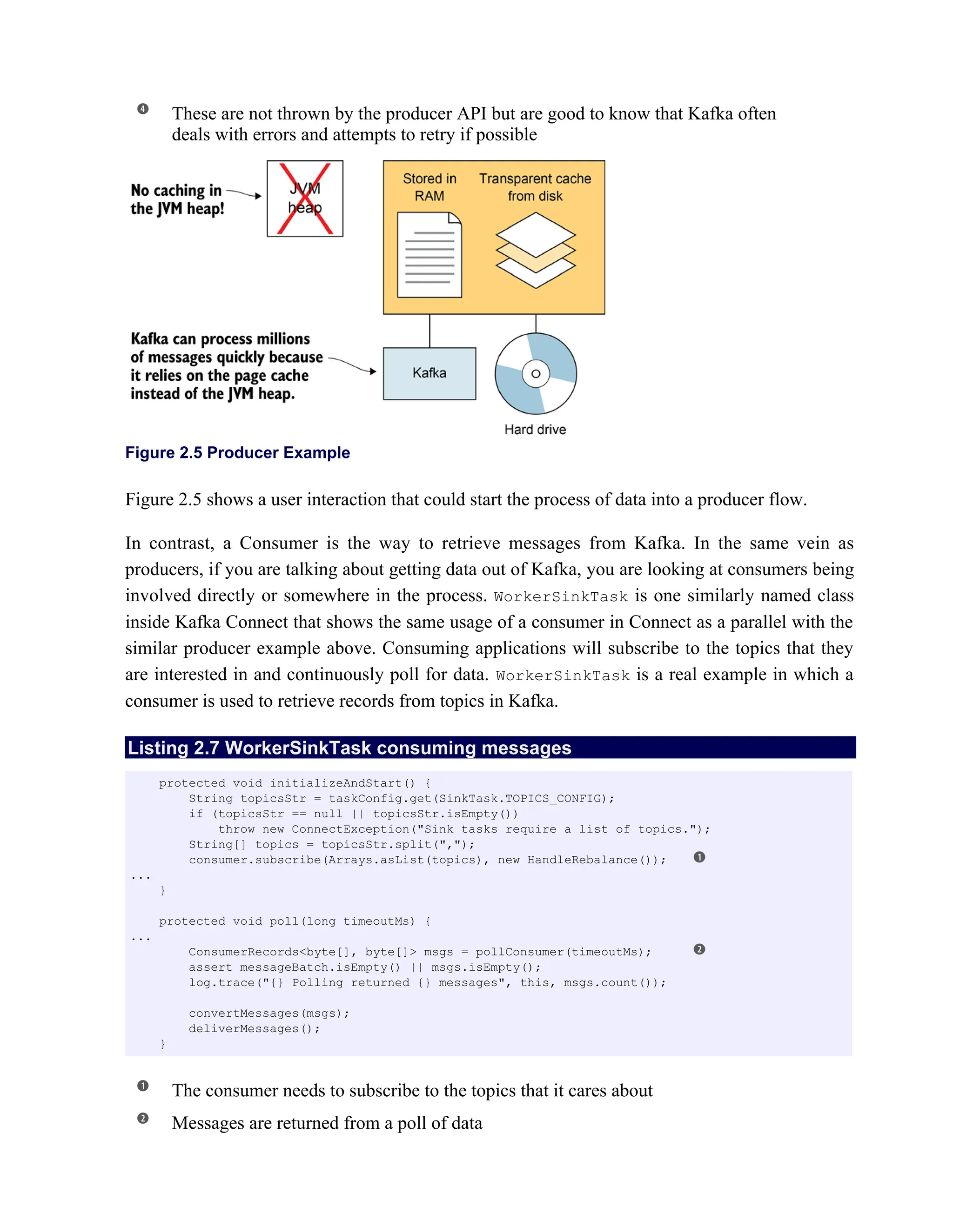 These are not thrown by the producer API but are good to know that Kafka often
deals with errors and attempts to retry if possible
Figure 2.5 Producer Example
Figure 2.5 shows a user interaction that could start the process of data into a producer flow.
In contrast, a Consumer is the way to retrieve messages from Kafka. In the same vein as
producers, if you are talking about getting data out of Kafka, you are looking at consumers being
involved directly or somewhere in the process. WorkerSinkTask is one similarly named class
inside Kafka Connect that shows the same usage of a consumer in Connect as a parallel with the
similar producer example above. Consuming applications will subscribe to the topics that they
are interested in and continuously poll for data. WorkerSinkTask is a real example in which a
consumer is used to retrieve records from topics in Kafka.
Listing 2.7 WorkerSinkTask consuming messages
The consumer needs to subscribe to the topics that it cares about
Messages are returned from a poll of data
protected void initializeAndStart() {
String topicsStr = taskConfig.get(SinkTask.TOPICS_CONFIG);
if (topicsStr == null || topicsStr.isEmpty())
throw new ConnectException("Sink tasks require a list of topics.");
String[] topics = topicsStr.split(",");
consumer.subscribe(Arrays.asList(topics), new HandleRebalance());
...
}
protected void poll(long timeoutMs) {
...
ConsumerRecords<byte[], byte[]> msgs = pollConsumer(timeoutMs);
assert messageBatch.isEmpty() || msgs.isEmpty();
log.trace("{} Polling returned {} messages", this, msgs.count());
convertMessages(msgs);
deliverMessages();
}
 