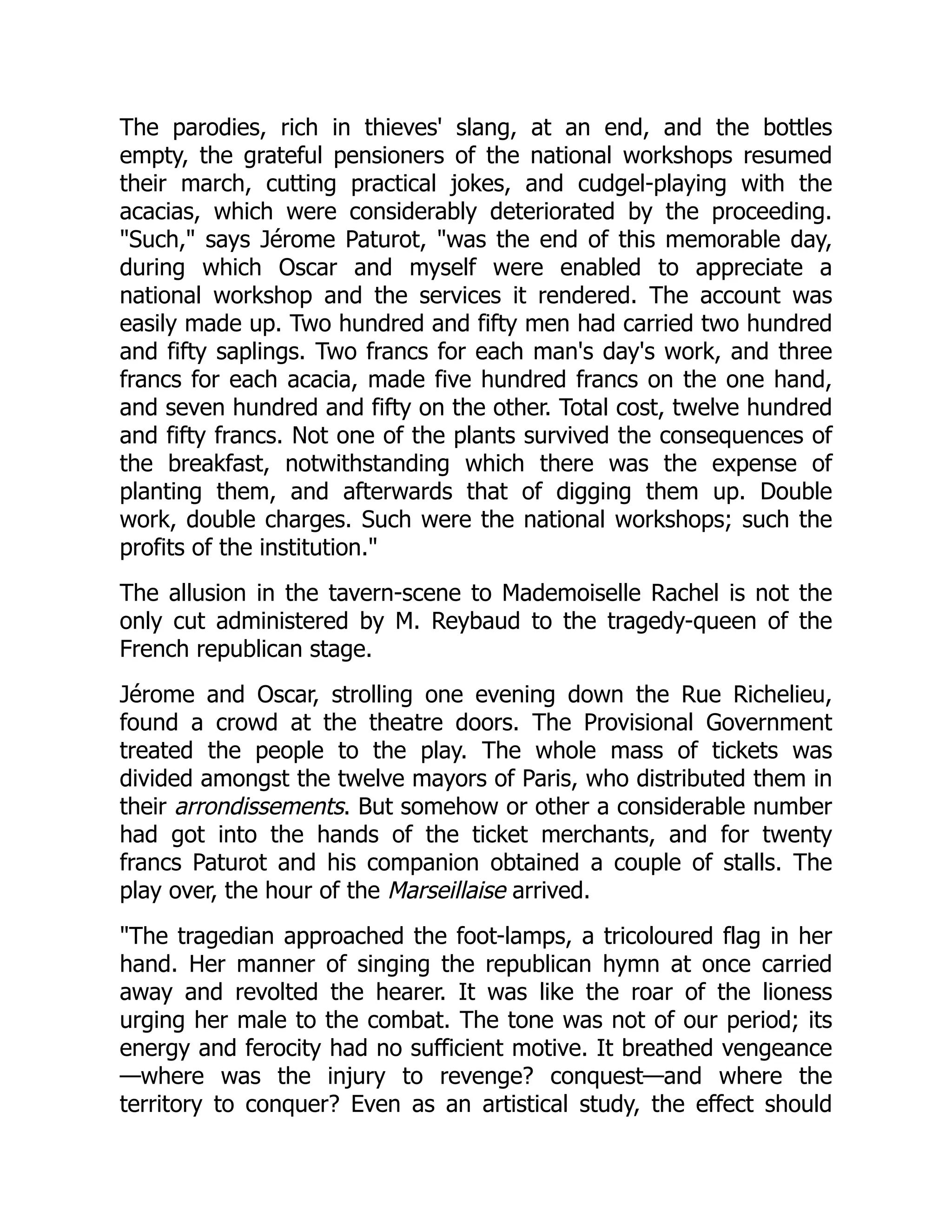 The parodies, rich in thieves' slang, at an end, and the bottles
empty, the grateful pensioners of the national workshops resumed
their march, cutting practical jokes, and cudgel-playing with the
acacias, which were considerably deteriorated by the proceeding.
"Such," says Jérome Paturot, "was the end of this memorable day,
during which Oscar and myself were enabled to appreciate a
national workshop and the services it rendered. The account was
easily made up. Two hundred and fifty men had carried two hundred
and fifty saplings. Two francs for each man's day's work, and three
francs for each acacia, made five hundred francs on the one hand,
and seven hundred and fifty on the other. Total cost, twelve hundred
and fifty francs. Not one of the plants survived the consequences of
the breakfast, notwithstanding which there was the expense of
planting them, and afterwards that of digging them up. Double
work, double charges. Such were the national workshops; such the
profits of the institution."
The allusion in the tavern-scene to Mademoiselle Rachel is not the
only cut administered by M. Reybaud to the tragedy-queen of the
French republican stage.
Jérome and Oscar, strolling one evening down the Rue Richelieu,
found a crowd at the theatre doors. The Provisional Government
treated the people to the play. The whole mass of tickets was
divided amongst the twelve mayors of Paris, who distributed them in
their arrondissements. But somehow or other a considerable number
had got into the hands of the ticket merchants, and for twenty
francs Paturot and his companion obtained a couple of stalls. The
play over, the hour of the Marseillaise arrived.
"The tragedian approached the foot-lamps, a tricoloured flag in her
hand. Her manner of singing the republican hymn at once carried
away and revolted the hearer. It was like the roar of the lioness
urging her male to the combat. The tone was not of our period; its
energy and ferocity had no sufficient motive. It breathed vengeance
—where was the injury to revenge? conquest—and where the
territory to conquer? Even as an artistical study, the effect should
 