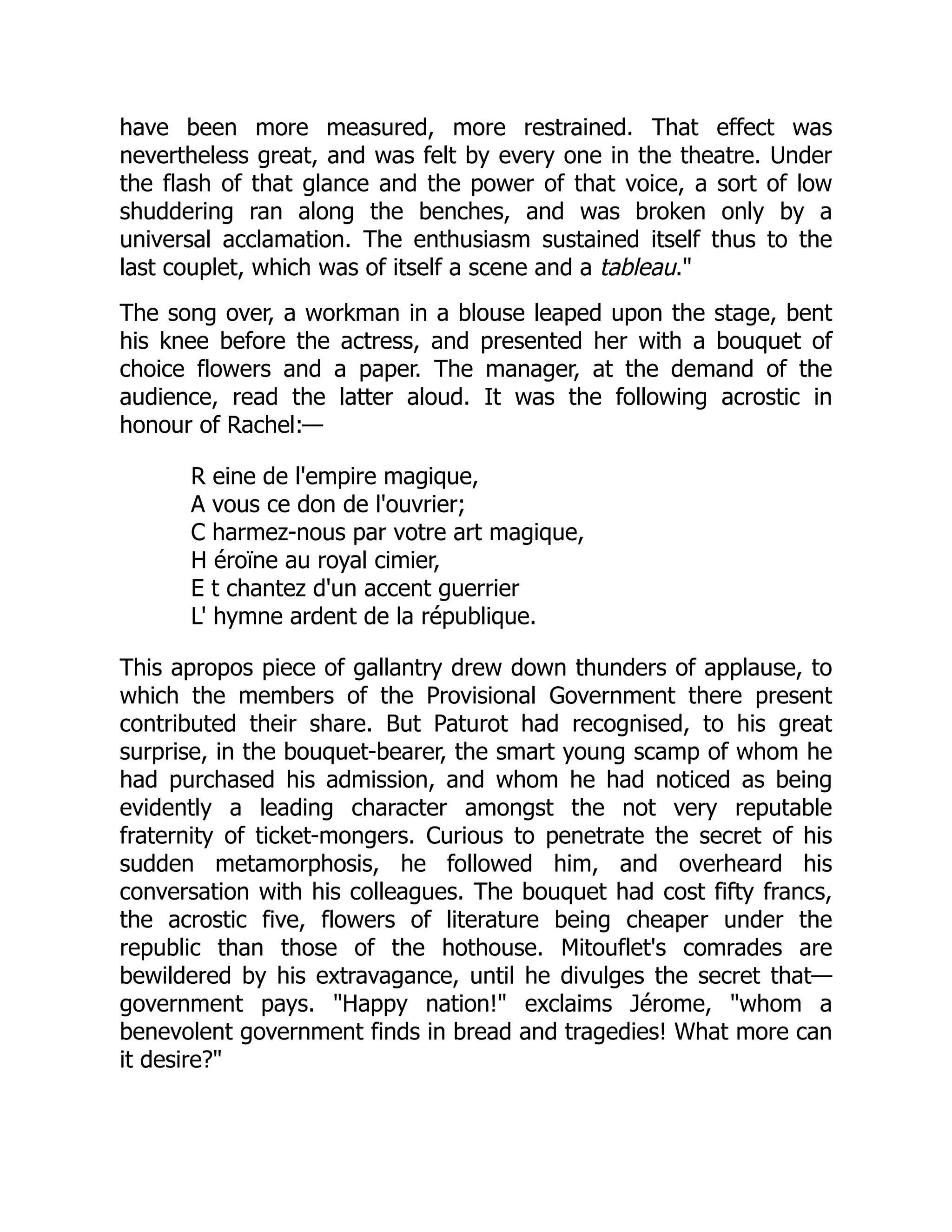 have been more measured, more restrained. That effect was
nevertheless great, and was felt by every one in the theatre. Under
the flash of that glance and the power of that voice, a sort of low
shuddering ran along the benches, and was broken only by a
universal acclamation. The enthusiasm sustained itself thus to the
last couplet, which was of itself a scene and a tableau."
The song over, a workman in a blouse leaped upon the stage, bent
his knee before the actress, and presented her with a bouquet of
choice flowers and a paper. The manager, at the demand of the
audience, read the latter aloud. It was the following acrostic in
honour of Rachel:—
R eine de l'empire magique,
A vous ce don de l'ouvrier;
C harmez-nous par votre art magique,
H éroïne au royal cimier,
E t chantez d'un accent guerrier
L' hymne ardent de la république.
This apropos piece of gallantry drew down thunders of applause, to
which the members of the Provisional Government there present
contributed their share. But Paturot had recognised, to his great
surprise, in the bouquet-bearer, the smart young scamp of whom he
had purchased his admission, and whom he had noticed as being
evidently a leading character amongst the not very reputable
fraternity of ticket-mongers. Curious to penetrate the secret of his
sudden metamorphosis, he followed him, and overheard his
conversation with his colleagues. The bouquet had cost fifty francs,
the acrostic five, flowers of literature being cheaper under the
republic than those of the hothouse. Mitouflet's comrades are
bewildered by his extravagance, until he divulges the secret that—
government pays. "Happy nation!" exclaims Jérome, "whom a
benevolent government finds in bread and tragedies! What more can
it desire?"
 