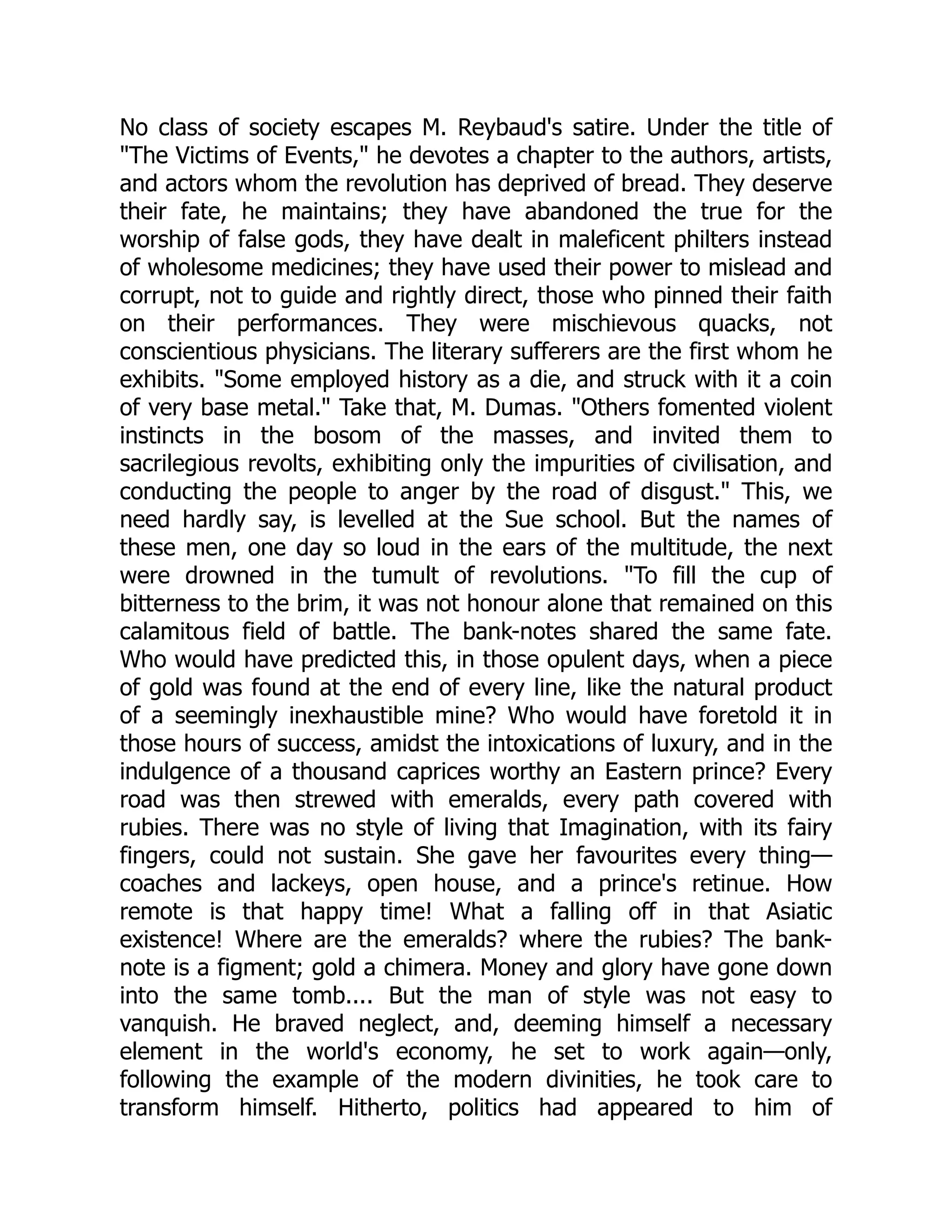 No class of society escapes M. Reybaud's satire. Under the title of
"The Victims of Events," he devotes a chapter to the authors, artists,
and actors whom the revolution has deprived of bread. They deserve
their fate, he maintains; they have abandoned the true for the
worship of false gods, they have dealt in maleficent philters instead
of wholesome medicines; they have used their power to mislead and
corrupt, not to guide and rightly direct, those who pinned their faith
on their performances. They were mischievous quacks, not
conscientious physicians. The literary sufferers are the first whom he
exhibits. "Some employed history as a die, and struck with it a coin
of very base metal." Take that, M. Dumas. "Others fomented violent
instincts in the bosom of the masses, and invited them to
sacrilegious revolts, exhibiting only the impurities of civilisation, and
conducting the people to anger by the road of disgust." This, we
need hardly say, is levelled at the Sue school. But the names of
these men, one day so loud in the ears of the multitude, the next
were drowned in the tumult of revolutions. "To fill the cup of
bitterness to the brim, it was not honour alone that remained on this
calamitous field of battle. The bank-notes shared the same fate.
Who would have predicted this, in those opulent days, when a piece
of gold was found at the end of every line, like the natural product
of a seemingly inexhaustible mine? Who would have foretold it in
those hours of success, amidst the intoxications of luxury, and in the
indulgence of a thousand caprices worthy an Eastern prince? Every
road was then strewed with emeralds, every path covered with
rubies. There was no style of living that Imagination, with its fairy
fingers, could not sustain. She gave her favourites every thing—
coaches and lackeys, open house, and a prince's retinue. How
remote is that happy time! What a falling off in that Asiatic
existence! Where are the emeralds? where the rubies? The bank-
note is a figment; gold a chimera. Money and glory have gone down
into the same tomb.... But the man of style was not easy to
vanquish. He braved neglect, and, deeming himself a necessary
element in the world's economy, he set to work again—only,
following the example of the modern divinities, he took care to
transform himself. Hitherto, politics had appeared to him of
 