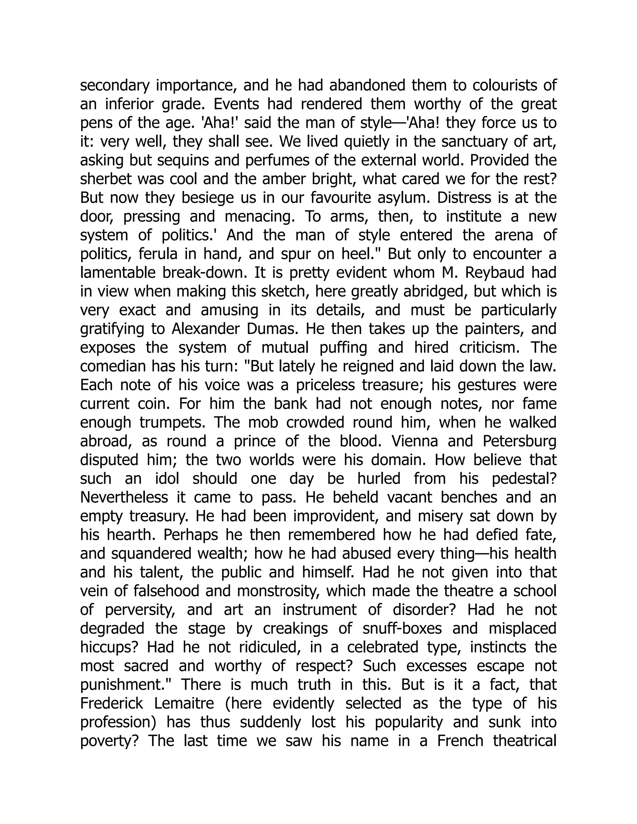 secondary importance, and he had abandoned them to colourists of
an inferior grade. Events had rendered them worthy of the great
pens of the age. 'Aha!' said the man of style—'Aha! they force us to
it: very well, they shall see. We lived quietly in the sanctuary of art,
asking but sequins and perfumes of the external world. Provided the
sherbet was cool and the amber bright, what cared we for the rest?
But now they besiege us in our favourite asylum. Distress is at the
door, pressing and menacing. To arms, then, to institute a new
system of politics.' And the man of style entered the arena of
politics, ferula in hand, and spur on heel." But only to encounter a
lamentable break-down. It is pretty evident whom M. Reybaud had
in view when making this sketch, here greatly abridged, but which is
very exact and amusing in its details, and must be particularly
gratifying to Alexander Dumas. He then takes up the painters, and
exposes the system of mutual puffing and hired criticism. The
comedian has his turn: "But lately he reigned and laid down the law.
Each note of his voice was a priceless treasure; his gestures were
current coin. For him the bank had not enough notes, nor fame
enough trumpets. The mob crowded round him, when he walked
abroad, as round a prince of the blood. Vienna and Petersburg
disputed him; the two worlds were his domain. How believe that
such an idol should one day be hurled from his pedestal?
Nevertheless it came to pass. He beheld vacant benches and an
empty treasury. He had been improvident, and misery sat down by
his hearth. Perhaps he then remembered how he had defied fate,
and squandered wealth; how he had abused every thing—his health
and his talent, the public and himself. Had he not given into that
vein of falsehood and monstrosity, which made the theatre a school
of perversity, and art an instrument of disorder? Had he not
degraded the stage by creakings of snuff-boxes and misplaced
hiccups? Had he not ridiculed, in a celebrated type, instincts the
most sacred and worthy of respect? Such excesses escape not
punishment." There is much truth in this. But is it a fact, that
Frederick Lemaitre (here evidently selected as the type of his
profession) has thus suddenly lost his popularity and sunk into
poverty? The last time we saw his name in a French theatrical
 