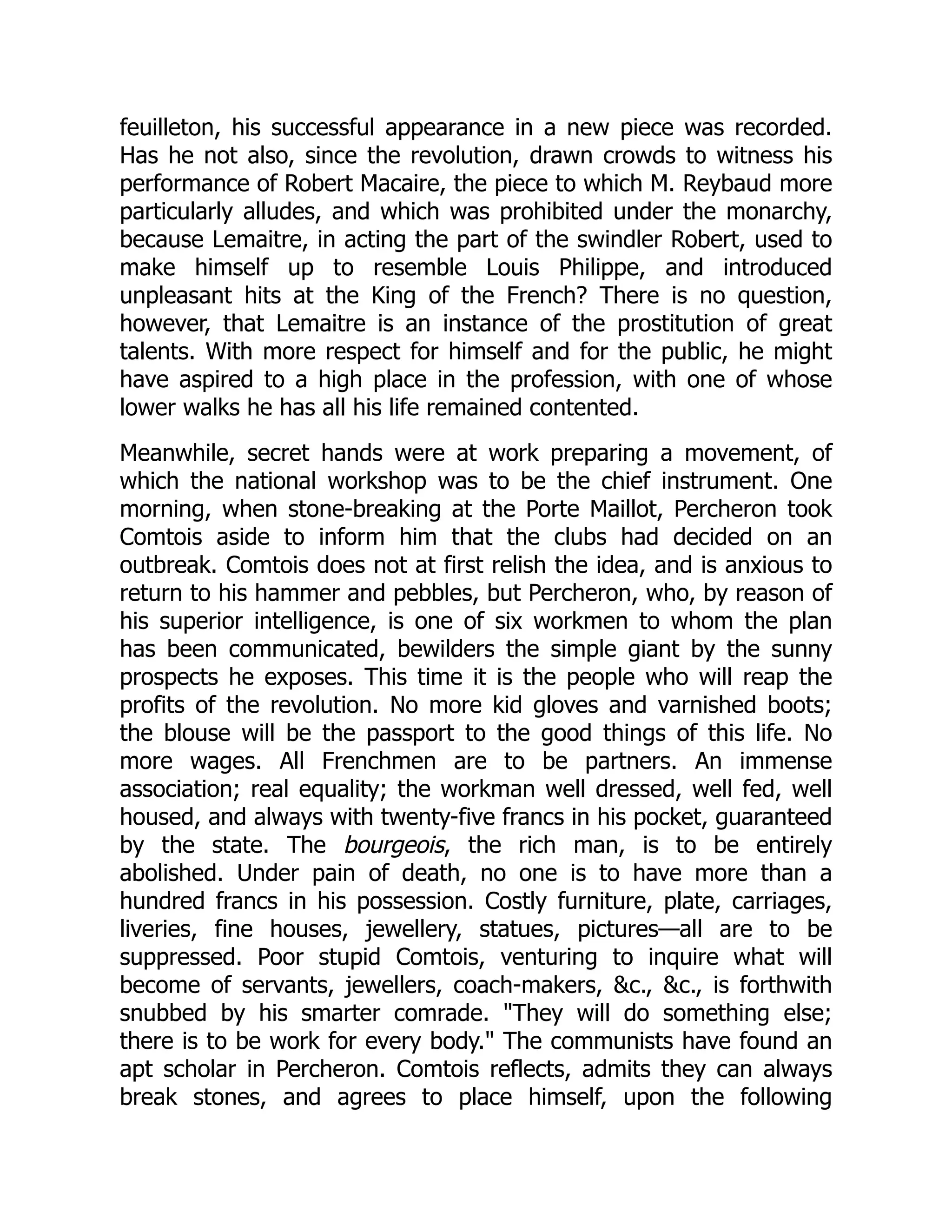 feuilleton, his successful appearance in a new piece was recorded.
Has he not also, since the revolution, drawn crowds to witness his
performance of Robert Macaire, the piece to which M. Reybaud more
particularly alludes, and which was prohibited under the monarchy,
because Lemaitre, in acting the part of the swindler Robert, used to
make himself up to resemble Louis Philippe, and introduced
unpleasant hits at the King of the French? There is no question,
however, that Lemaitre is an instance of the prostitution of great
talents. With more respect for himself and for the public, he might
have aspired to a high place in the profession, with one of whose
lower walks he has all his life remained contented.
Meanwhile, secret hands were at work preparing a movement, of
which the national workshop was to be the chief instrument. One
morning, when stone-breaking at the Porte Maillot, Percheron took
Comtois aside to inform him that the clubs had decided on an
outbreak. Comtois does not at first relish the idea, and is anxious to
return to his hammer and pebbles, but Percheron, who, by reason of
his superior intelligence, is one of six workmen to whom the plan
has been communicated, bewilders the simple giant by the sunny
prospects he exposes. This time it is the people who will reap the
profits of the revolution. No more kid gloves and varnished boots;
the blouse will be the passport to the good things of this life. No
more wages. All Frenchmen are to be partners. An immense
association; real equality; the workman well dressed, well fed, well
housed, and always with twenty-five francs in his pocket, guaranteed
by the state. The bourgeois, the rich man, is to be entirely
abolished. Under pain of death, no one is to have more than a
hundred francs in his possession. Costly furniture, plate, carriages,
liveries, fine houses, jewellery, statues, pictures—all are to be
suppressed. Poor stupid Comtois, venturing to inquire what will
become of servants, jewellers, coach-makers, &c., &c., is forthwith
snubbed by his smarter comrade. "They will do something else;
there is to be work for every body." The communists have found an
apt scholar in Percheron. Comtois reflects, admits they can always
break stones, and agrees to place himself, upon the following
 