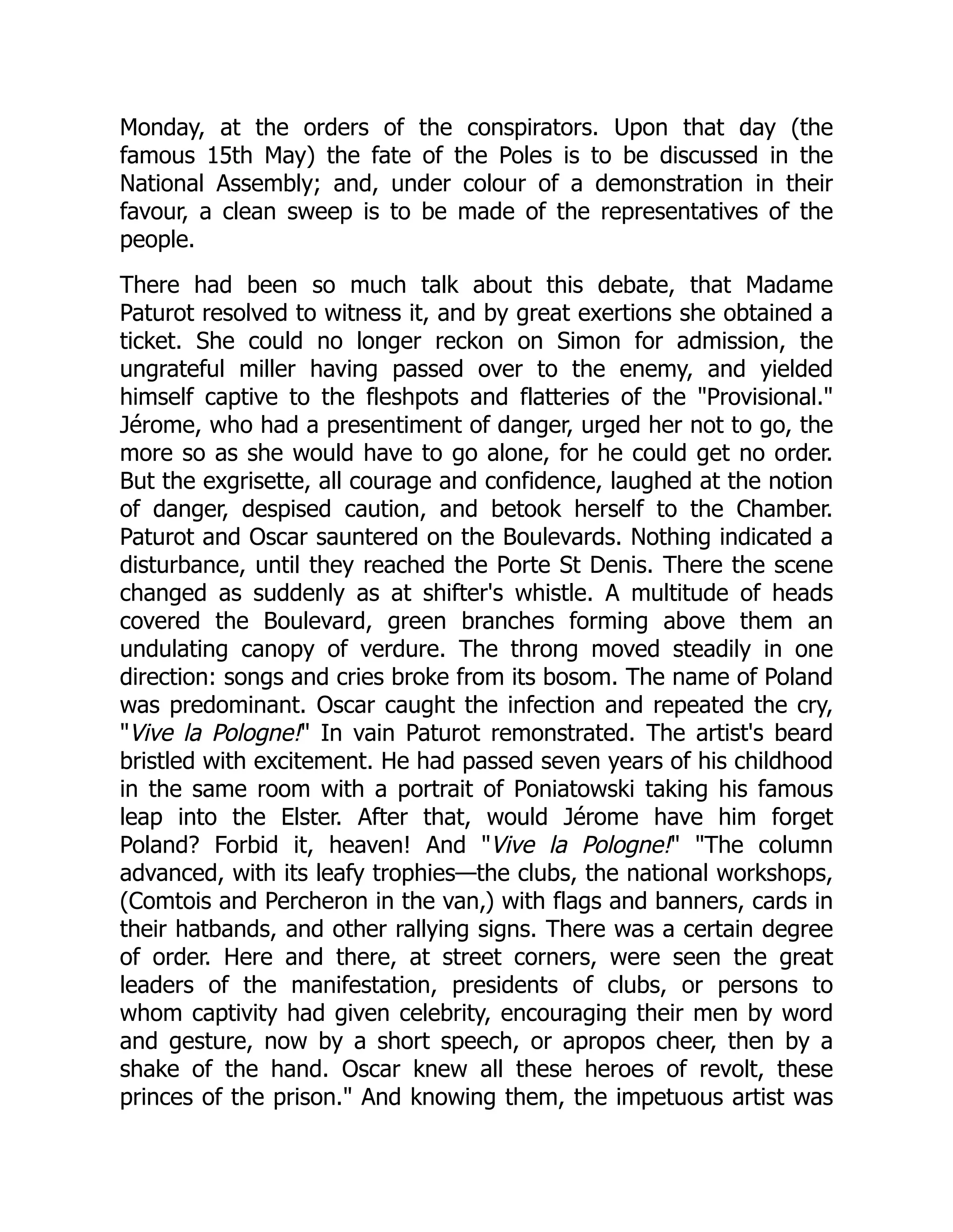 Monday, at the orders of the conspirators. Upon that day (the
famous 15th May) the fate of the Poles is to be discussed in the
National Assembly; and, under colour of a demonstration in their
favour, a clean sweep is to be made of the representatives of the
people.
There had been so much talk about this debate, that Madame
Paturot resolved to witness it, and by great exertions she obtained a
ticket. She could no longer reckon on Simon for admission, the
ungrateful miller having passed over to the enemy, and yielded
himself captive to the fleshpots and flatteries of the "Provisional."
Jérome, who had a presentiment of danger, urged her not to go, the
more so as she would have to go alone, for he could get no order.
But the exgrisette, all courage and confidence, laughed at the notion
of danger, despised caution, and betook herself to the Chamber.
Paturot and Oscar sauntered on the Boulevards. Nothing indicated a
disturbance, until they reached the Porte St Denis. There the scene
changed as suddenly as at shifter's whistle. A multitude of heads
covered the Boulevard, green branches forming above them an
undulating canopy of verdure. The throng moved steadily in one
direction: songs and cries broke from its bosom. The name of Poland
was predominant. Oscar caught the infection and repeated the cry,
"Vive la Pologne!" In vain Paturot remonstrated. The artist's beard
bristled with excitement. He had passed seven years of his childhood
in the same room with a portrait of Poniatowski taking his famous
leap into the Elster. After that, would Jérome have him forget
Poland? Forbid it, heaven! And "Vive la Pologne!" "The column
advanced, with its leafy trophies—the clubs, the national workshops,
(Comtois and Percheron in the van,) with flags and banners, cards in
their hatbands, and other rallying signs. There was a certain degree
of order. Here and there, at street corners, were seen the great
leaders of the manifestation, presidents of clubs, or persons to
whom captivity had given celebrity, encouraging their men by word
and gesture, now by a short speech, or apropos cheer, then by a
shake of the hand. Oscar knew all these heroes of revolt, these
princes of the prison." And knowing them, the impetuous artist was
 