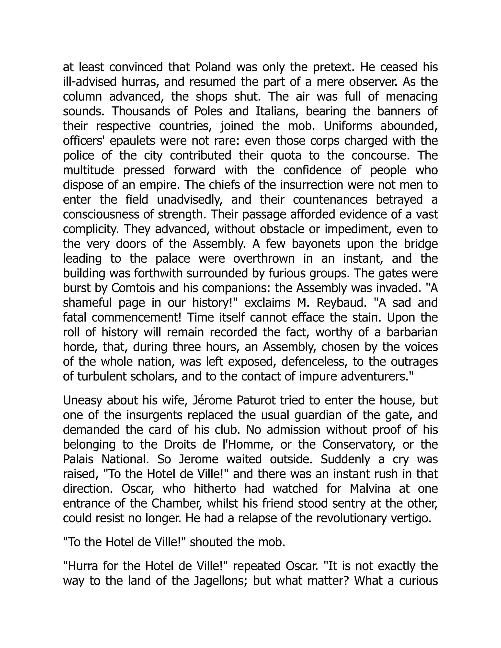 at least convinced that Poland was only the pretext. He ceased his
ill-advised hurras, and resumed the part of a mere observer. As the
column advanced, the shops shut. The air was full of menacing
sounds. Thousands of Poles and Italians, bearing the banners of
their respective countries, joined the mob. Uniforms abounded,
officers' epaulets were not rare: even those corps charged with the
police of the city contributed their quota to the concourse. The
multitude pressed forward with the confidence of people who
dispose of an empire. The chiefs of the insurrection were not men to
enter the field unadvisedly, and their countenances betrayed a
consciousness of strength. Their passage afforded evidence of a vast
complicity. They advanced, without obstacle or impediment, even to
the very doors of the Assembly. A few bayonets upon the bridge
leading to the palace were overthrown in an instant, and the
building was forthwith surrounded by furious groups. The gates were
burst by Comtois and his companions: the Assembly was invaded. "A
shameful page in our history!" exclaims M. Reybaud. "A sad and
fatal commencement! Time itself cannot efface the stain. Upon the
roll of history will remain recorded the fact, worthy of a barbarian
horde, that, during three hours, an Assembly, chosen by the voices
of the whole nation, was left exposed, defenceless, to the outrages
of turbulent scholars, and to the contact of impure adventurers."
Uneasy about his wife, Jérome Paturot tried to enter the house, but
one of the insurgents replaced the usual guardian of the gate, and
demanded the card of his club. No admission without proof of his
belonging to the Droits de l'Homme, or the Conservatory, or the
Palais National. So Jerome waited outside. Suddenly a cry was
raised, "To the Hotel de Ville!" and there was an instant rush in that
direction. Oscar, who hitherto had watched for Malvina at one
entrance of the Chamber, whilst his friend stood sentry at the other,
could resist no longer. He had a relapse of the revolutionary vertigo.
"To the Hotel de Ville!" shouted the mob.
"Hurra for the Hotel de Ville!" repeated Oscar. "It is not exactly the
way to the land of the Jagellons; but what matter? What a curious
 