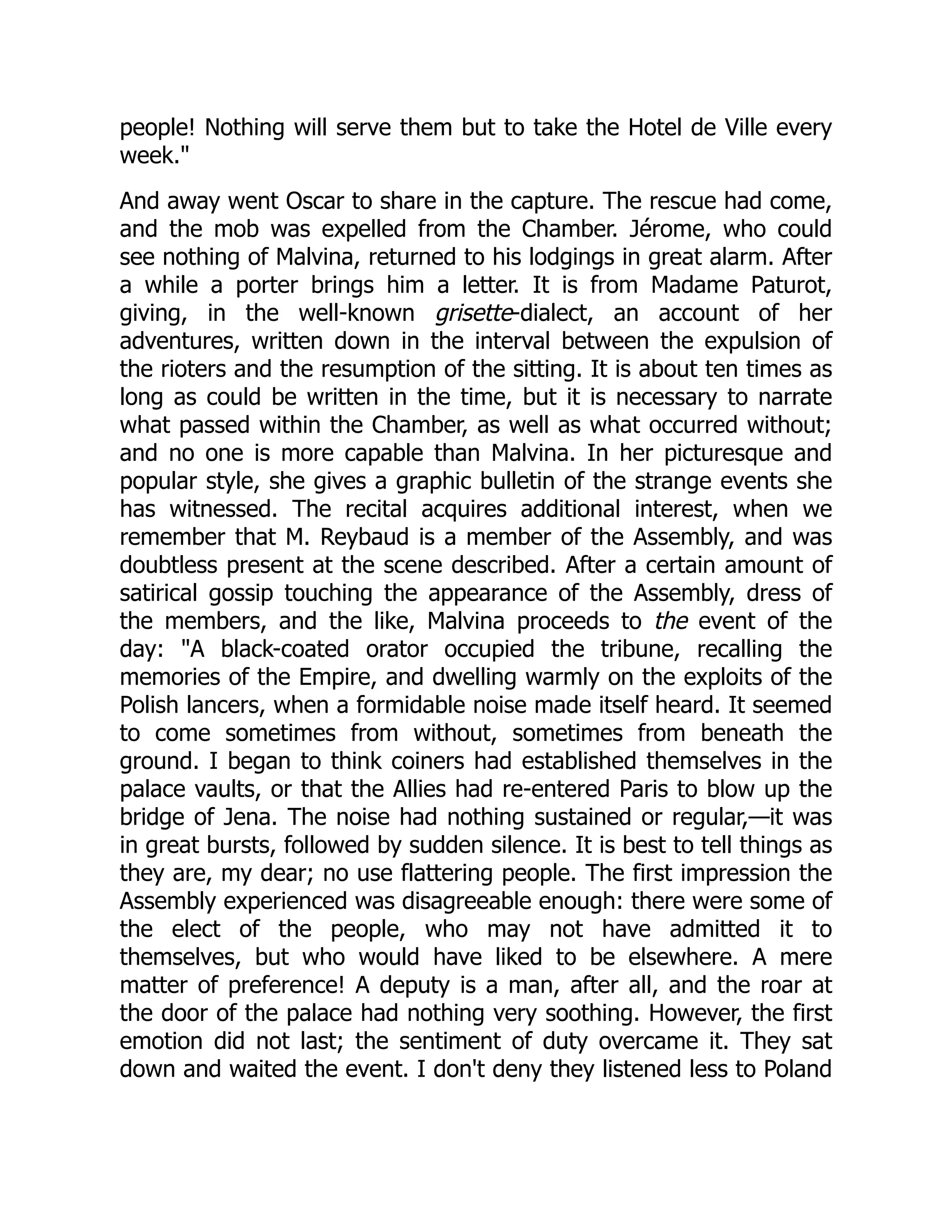 people! Nothing will serve them but to take the Hotel de Ville every
week."
And away went Oscar to share in the capture. The rescue had come,
and the mob was expelled from the Chamber. Jérome, who could
see nothing of Malvina, returned to his lodgings in great alarm. After
a while a porter brings him a letter. It is from Madame Paturot,
giving, in the well-known grisette-dialect, an account of her
adventures, written down in the interval between the expulsion of
the rioters and the resumption of the sitting. It is about ten times as
long as could be written in the time, but it is necessary to narrate
what passed within the Chamber, as well as what occurred without;
and no one is more capable than Malvina. In her picturesque and
popular style, she gives a graphic bulletin of the strange events she
has witnessed. The recital acquires additional interest, when we
remember that M. Reybaud is a member of the Assembly, and was
doubtless present at the scene described. After a certain amount of
satirical gossip touching the appearance of the Assembly, dress of
the members, and the like, Malvina proceeds to the event of the
day: "A black-coated orator occupied the tribune, recalling the
memories of the Empire, and dwelling warmly on the exploits of the
Polish lancers, when a formidable noise made itself heard. It seemed
to come sometimes from without, sometimes from beneath the
ground. I began to think coiners had established themselves in the
palace vaults, or that the Allies had re-entered Paris to blow up the
bridge of Jena. The noise had nothing sustained or regular,—it was
in great bursts, followed by sudden silence. It is best to tell things as
they are, my dear; no use flattering people. The first impression the
Assembly experienced was disagreeable enough: there were some of
the elect of the people, who may not have admitted it to
themselves, but who would have liked to be elsewhere. A mere
matter of preference! A deputy is a man, after all, and the roar at
the door of the palace had nothing very soothing. However, the first
emotion did not last; the sentiment of duty overcame it. They sat
down and waited the event. I don't deny they listened less to Poland
 