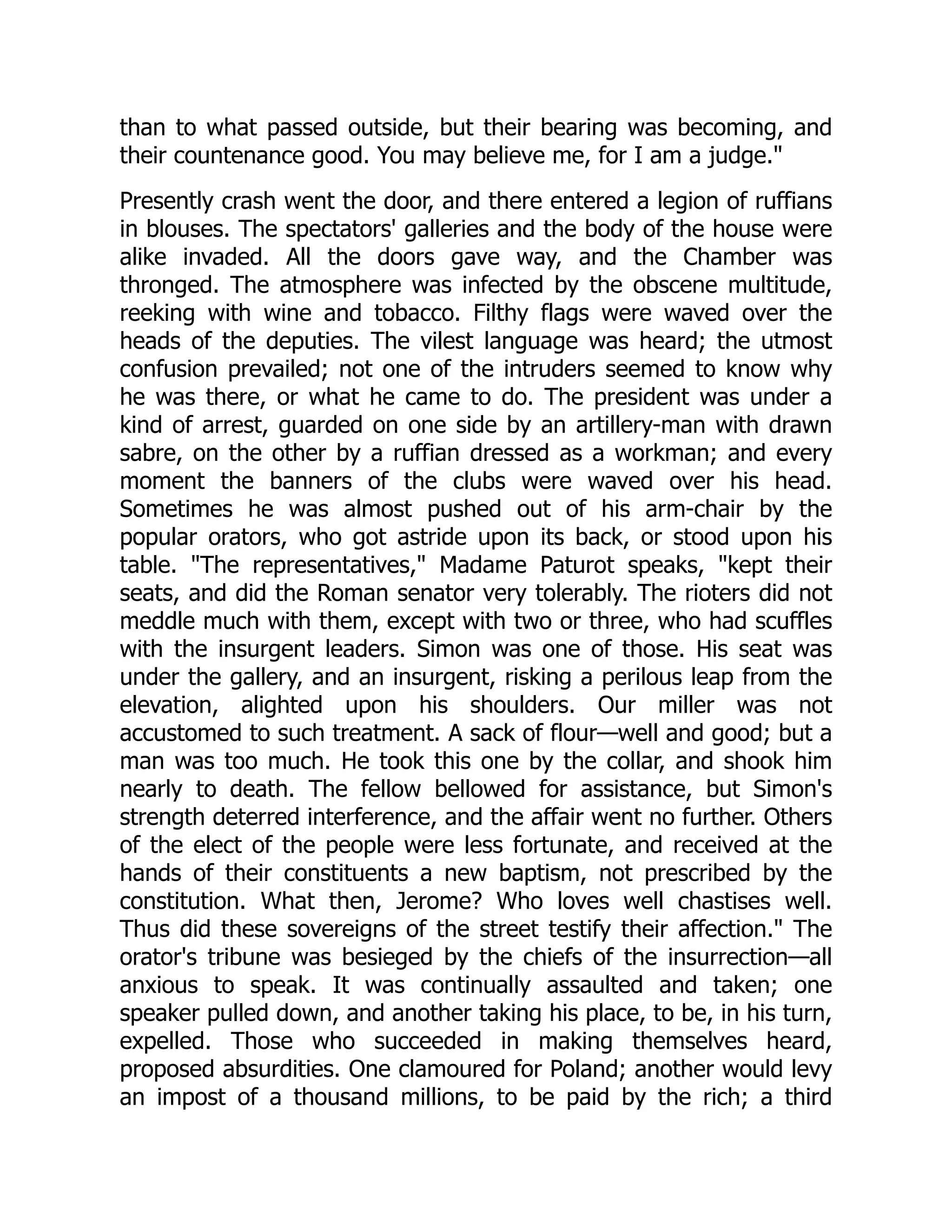 than to what passed outside, but their bearing was becoming, and
their countenance good. You may believe me, for I am a judge."
Presently crash went the door, and there entered a legion of ruffians
in blouses. The spectators' galleries and the body of the house were
alike invaded. All the doors gave way, and the Chamber was
thronged. The atmosphere was infected by the obscene multitude,
reeking with wine and tobacco. Filthy flags were waved over the
heads of the deputies. The vilest language was heard; the utmost
confusion prevailed; not one of the intruders seemed to know why
he was there, or what he came to do. The president was under a
kind of arrest, guarded on one side by an artillery-man with drawn
sabre, on the other by a ruffian dressed as a workman; and every
moment the banners of the clubs were waved over his head.
Sometimes he was almost pushed out of his arm-chair by the
popular orators, who got astride upon its back, or stood upon his
table. "The representatives," Madame Paturot speaks, "kept their
seats, and did the Roman senator very tolerably. The rioters did not
meddle much with them, except with two or three, who had scuffles
with the insurgent leaders. Simon was one of those. His seat was
under the gallery, and an insurgent, risking a perilous leap from the
elevation, alighted upon his shoulders. Our miller was not
accustomed to such treatment. A sack of flour—well and good; but a
man was too much. He took this one by the collar, and shook him
nearly to death. The fellow bellowed for assistance, but Simon's
strength deterred interference, and the affair went no further. Others
of the elect of the people were less fortunate, and received at the
hands of their constituents a new baptism, not prescribed by the
constitution. What then, Jerome? Who loves well chastises well.
Thus did these sovereigns of the street testify their affection." The
orator's tribune was besieged by the chiefs of the insurrection—all
anxious to speak. It was continually assaulted and taken; one
speaker pulled down, and another taking his place, to be, in his turn,
expelled. Those who succeeded in making themselves heard,
proposed absurdities. One clamoured for Poland; another would levy
an impost of a thousand millions, to be paid by the rich; a third
 