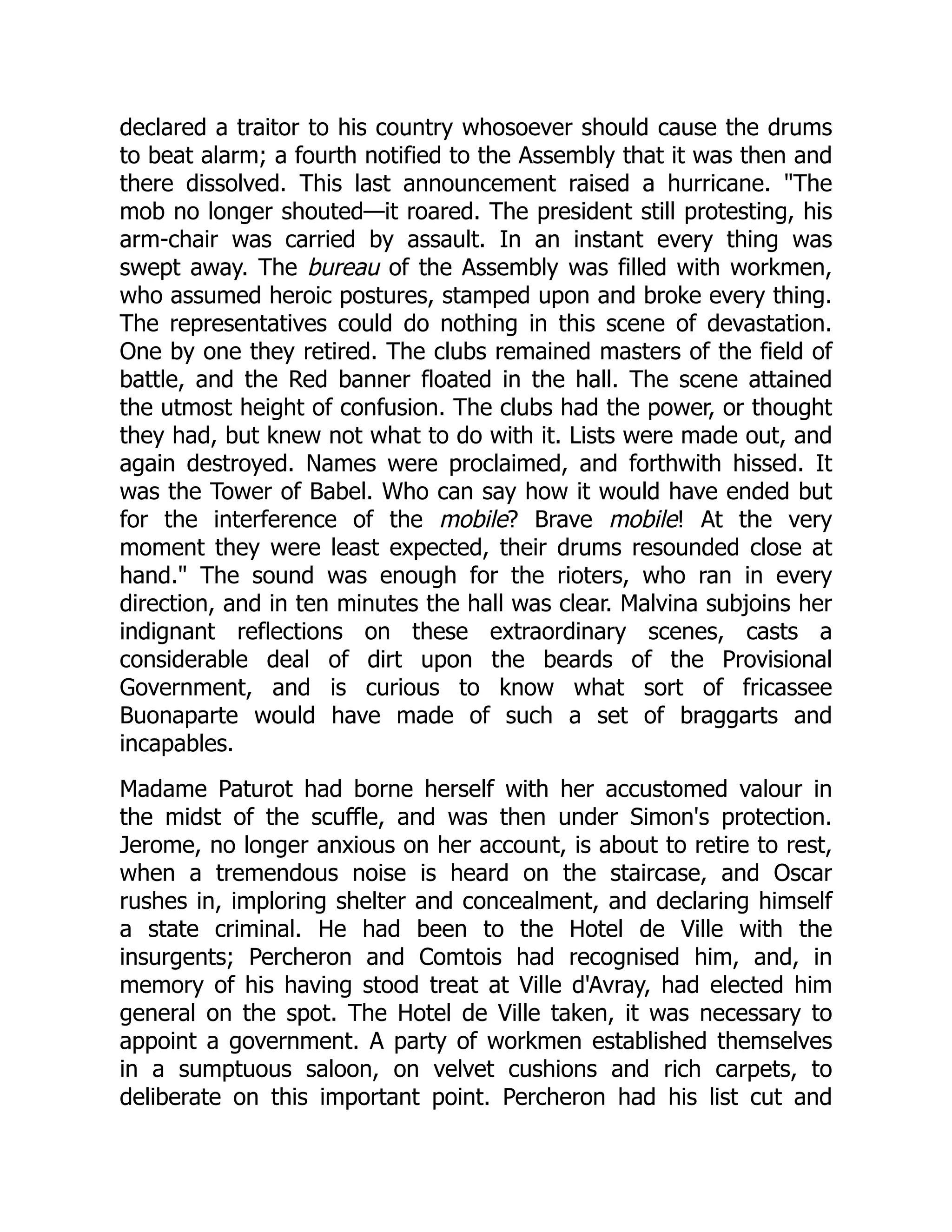 declared a traitor to his country whosoever should cause the drums
to beat alarm; a fourth notified to the Assembly that it was then and
there dissolved. This last announcement raised a hurricane. "The
mob no longer shouted—it roared. The president still protesting, his
arm-chair was carried by assault. In an instant every thing was
swept away. The bureau of the Assembly was filled with workmen,
who assumed heroic postures, stamped upon and broke every thing.
The representatives could do nothing in this scene of devastation.
One by one they retired. The clubs remained masters of the field of
battle, and the Red banner floated in the hall. The scene attained
the utmost height of confusion. The clubs had the power, or thought
they had, but knew not what to do with it. Lists were made out, and
again destroyed. Names were proclaimed, and forthwith hissed. It
was the Tower of Babel. Who can say how it would have ended but
for the interference of the mobile? Brave mobile! At the very
moment they were least expected, their drums resounded close at
hand." The sound was enough for the rioters, who ran in every
direction, and in ten minutes the hall was clear. Malvina subjoins her
indignant reflections on these extraordinary scenes, casts a
considerable deal of dirt upon the beards of the Provisional
Government, and is curious to know what sort of fricassee
Buonaparte would have made of such a set of braggarts and
incapables.
Madame Paturot had borne herself with her accustomed valour in
the midst of the scuffle, and was then under Simon's protection.
Jerome, no longer anxious on her account, is about to retire to rest,
when a tremendous noise is heard on the staircase, and Oscar
rushes in, imploring shelter and concealment, and declaring himself
a state criminal. He had been to the Hotel de Ville with the
insurgents; Percheron and Comtois had recognised him, and, in
memory of his having stood treat at Ville d'Avray, had elected him
general on the spot. The Hotel de Ville taken, it was necessary to
appoint a government. A party of workmen established themselves
in a sumptuous saloon, on velvet cushions and rich carpets, to
deliberate on this important point. Percheron had his list cut and
 