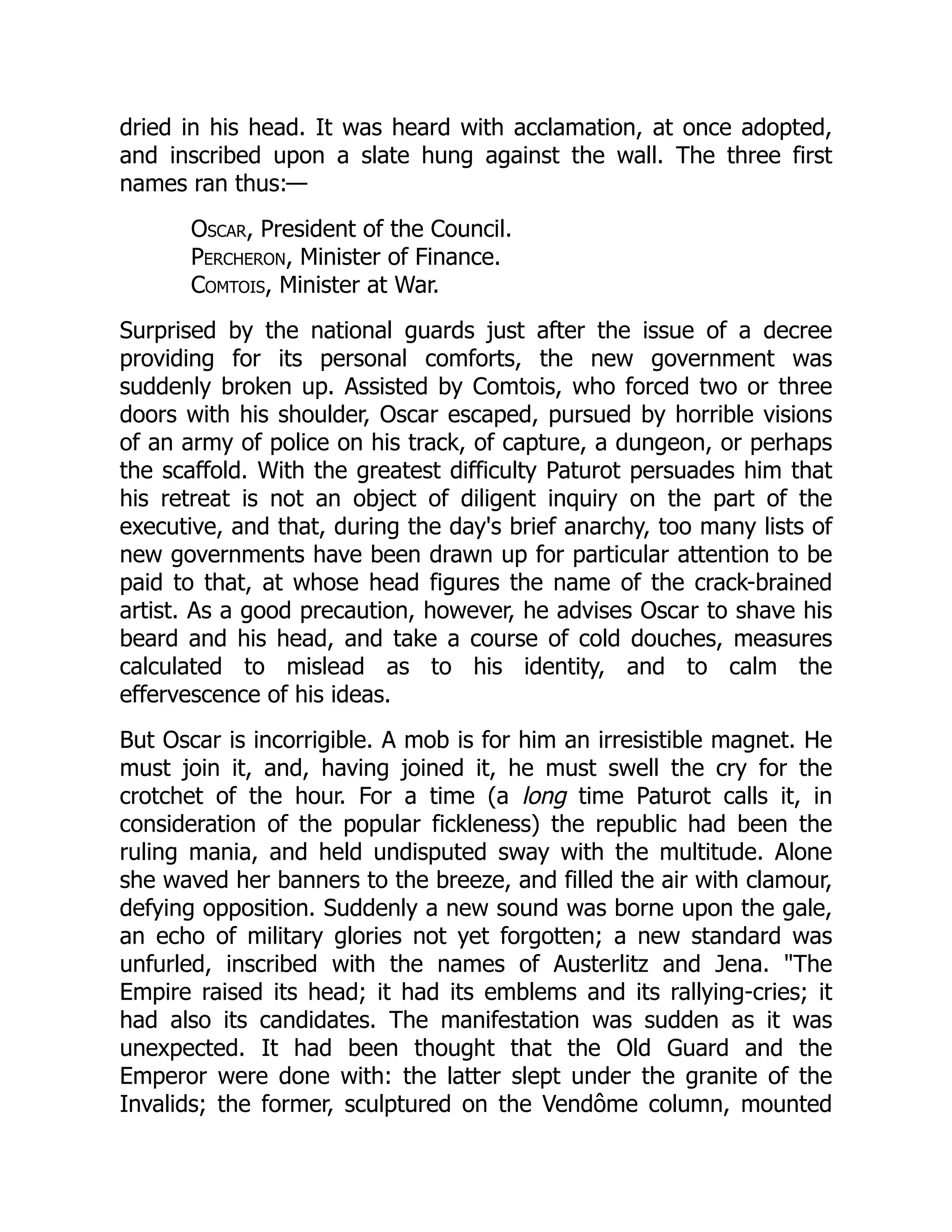 dried in his head. It was heard with acclamation, at once adopted,
and inscribed upon a slate hung against the wall. The three first
names ran thus:—
Oscar, President of the Council.
Percheron, Minister of Finance.
Comtois, Minister at War.
Surprised by the national guards just after the issue of a decree
providing for its personal comforts, the new government was
suddenly broken up. Assisted by Comtois, who forced two or three
doors with his shoulder, Oscar escaped, pursued by horrible visions
of an army of police on his track, of capture, a dungeon, or perhaps
the scaffold. With the greatest difficulty Paturot persuades him that
his retreat is not an object of diligent inquiry on the part of the
executive, and that, during the day's brief anarchy, too many lists of
new governments have been drawn up for particular attention to be
paid to that, at whose head figures the name of the crack-brained
artist. As a good precaution, however, he advises Oscar to shave his
beard and his head, and take a course of cold douches, measures
calculated to mislead as to his identity, and to calm the
effervescence of his ideas.
But Oscar is incorrigible. A mob is for him an irresistible magnet. He
must join it, and, having joined it, he must swell the cry for the
crotchet of the hour. For a time (a long time Paturot calls it, in
consideration of the popular fickleness) the republic had been the
ruling mania, and held undisputed sway with the multitude. Alone
she waved her banners to the breeze, and filled the air with clamour,
defying opposition. Suddenly a new sound was borne upon the gale,
an echo of military glories not yet forgotten; a new standard was
unfurled, inscribed with the names of Austerlitz and Jena. "The
Empire raised its head; it had its emblems and its rallying-cries; it
had also its candidates. The manifestation was sudden as it was
unexpected. It had been thought that the Old Guard and the
Emperor were done with: the latter slept under the granite of the
Invalids; the former, sculptured on the Vendôme column, mounted
 