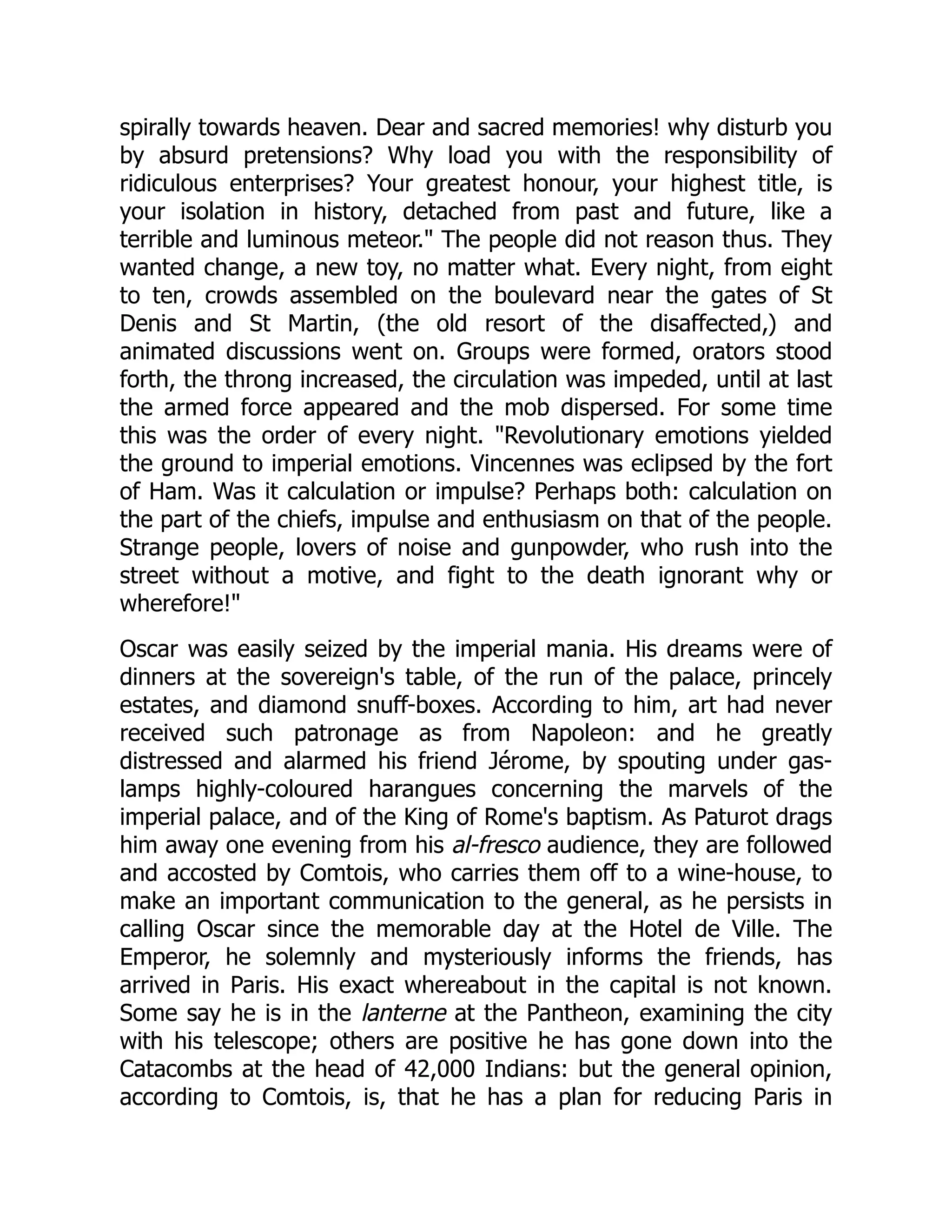 spirally towards heaven. Dear and sacred memories! why disturb you
by absurd pretensions? Why load you with the responsibility of
ridiculous enterprises? Your greatest honour, your highest title, is
your isolation in history, detached from past and future, like a
terrible and luminous meteor." The people did not reason thus. They
wanted change, a new toy, no matter what. Every night, from eight
to ten, crowds assembled on the boulevard near the gates of St
Denis and St Martin, (the old resort of the disaffected,) and
animated discussions went on. Groups were formed, orators stood
forth, the throng increased, the circulation was impeded, until at last
the armed force appeared and the mob dispersed. For some time
this was the order of every night. "Revolutionary emotions yielded
the ground to imperial emotions. Vincennes was eclipsed by the fort
of Ham. Was it calculation or impulse? Perhaps both: calculation on
the part of the chiefs, impulse and enthusiasm on that of the people.
Strange people, lovers of noise and gunpowder, who rush into the
street without a motive, and fight to the death ignorant why or
wherefore!"
Oscar was easily seized by the imperial mania. His dreams were of
dinners at the sovereign's table, of the run of the palace, princely
estates, and diamond snuff-boxes. According to him, art had never
received such patronage as from Napoleon: and he greatly
distressed and alarmed his friend Jérome, by spouting under gas-
lamps highly-coloured harangues concerning the marvels of the
imperial palace, and of the King of Rome's baptism. As Paturot drags
him away one evening from his al-fresco audience, they are followed
and accosted by Comtois, who carries them off to a wine-house, to
make an important communication to the general, as he persists in
calling Oscar since the memorable day at the Hotel de Ville. The
Emperor, he solemnly and mysteriously informs the friends, has
arrived in Paris. His exact whereabout in the capital is not known.
Some say he is in the lanterne at the Pantheon, examining the city
with his telescope; others are positive he has gone down into the
Catacombs at the head of 42,000 Indians: but the general opinion,
according to Comtois, is, that he has a plan for reducing Paris in
 