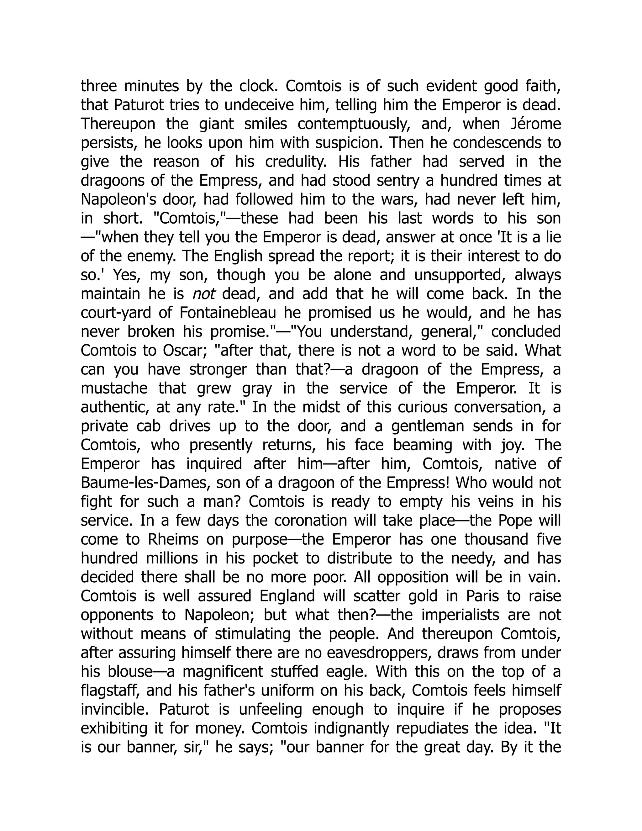 three minutes by the clock. Comtois is of such evident good faith,
that Paturot tries to undeceive him, telling him the Emperor is dead.
Thereupon the giant smiles contemptuously, and, when Jérome
persists, he looks upon him with suspicion. Then he condescends to
give the reason of his credulity. His father had served in the
dragoons of the Empress, and had stood sentry a hundred times at
Napoleon's door, had followed him to the wars, had never left him,
in short. "Comtois,"—these had been his last words to his son
—"when they tell you the Emperor is dead, answer at once 'It is a lie
of the enemy. The English spread the report; it is their interest to do
so.' Yes, my son, though you be alone and unsupported, always
maintain he is not dead, and add that he will come back. In the
court-yard of Fontainebleau he promised us he would, and he has
never broken his promise."—"You understand, general," concluded
Comtois to Oscar; "after that, there is not a word to be said. What
can you have stronger than that?—a dragoon of the Empress, a
mustache that grew gray in the service of the Emperor. It is
authentic, at any rate." In the midst of this curious conversation, a
private cab drives up to the door, and a gentleman sends in for
Comtois, who presently returns, his face beaming with joy. The
Emperor has inquired after him—after him, Comtois, native of
Baume-les-Dames, son of a dragoon of the Empress! Who would not
fight for such a man? Comtois is ready to empty his veins in his
service. In a few days the coronation will take place—the Pope will
come to Rheims on purpose—the Emperor has one thousand five
hundred millions in his pocket to distribute to the needy, and has
decided there shall be no more poor. All opposition will be in vain.
Comtois is well assured England will scatter gold in Paris to raise
opponents to Napoleon; but what then?—the imperialists are not
without means of stimulating the people. And thereupon Comtois,
after assuring himself there are no eavesdroppers, draws from under
his blouse—a magnificent stuffed eagle. With this on the top of a
flagstaff, and his father's uniform on his back, Comtois feels himself
invincible. Paturot is unfeeling enough to inquire if he proposes
exhibiting it for money. Comtois indignantly repudiates the idea. "It
is our banner, sir," he says; "our banner for the great day. By it the
 