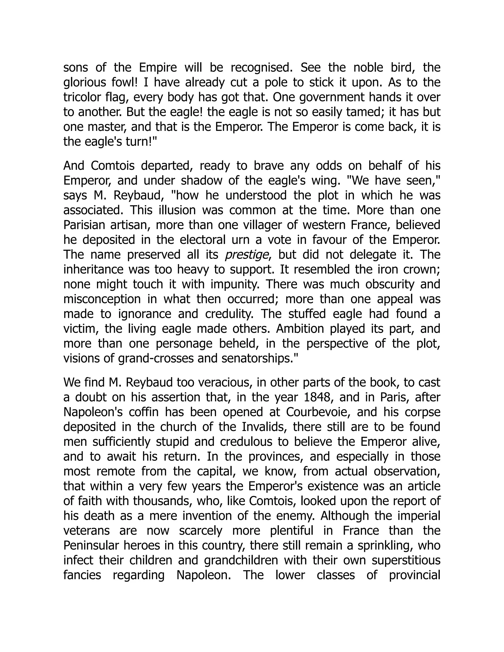 sons of the Empire will be recognised. See the noble bird, the
glorious fowl! I have already cut a pole to stick it upon. As to the
tricolor flag, every body has got that. One government hands it over
to another. But the eagle! the eagle is not so easily tamed; it has but
one master, and that is the Emperor. The Emperor is come back, it is
the eagle's turn!"
And Comtois departed, ready to brave any odds on behalf of his
Emperor, and under shadow of the eagle's wing. "We have seen,"
says M. Reybaud, "how he understood the plot in which he was
associated. This illusion was common at the time. More than one
Parisian artisan, more than one villager of western France, believed
he deposited in the electoral urn a vote in favour of the Emperor.
The name preserved all its prestige, but did not delegate it. The
inheritance was too heavy to support. It resembled the iron crown;
none might touch it with impunity. There was much obscurity and
misconception in what then occurred; more than one appeal was
made to ignorance and credulity. The stuffed eagle had found a
victim, the living eagle made others. Ambition played its part, and
more than one personage beheld, in the perspective of the plot,
visions of grand-crosses and senatorships."
We find M. Reybaud too veracious, in other parts of the book, to cast
a doubt on his assertion that, in the year 1848, and in Paris, after
Napoleon's coffin has been opened at Courbevoie, and his corpse
deposited in the church of the Invalids, there still are to be found
men sufficiently stupid and credulous to believe the Emperor alive,
and to await his return. In the provinces, and especially in those
most remote from the capital, we know, from actual observation,
that within a very few years the Emperor's existence was an article
of faith with thousands, who, like Comtois, looked upon the report of
his death as a mere invention of the enemy. Although the imperial
veterans are now scarcely more plentiful in France than the
Peninsular heroes in this country, there still remain a sprinkling, who
infect their children and grandchildren with their own superstitious
fancies regarding Napoleon. The lower classes of provincial
 