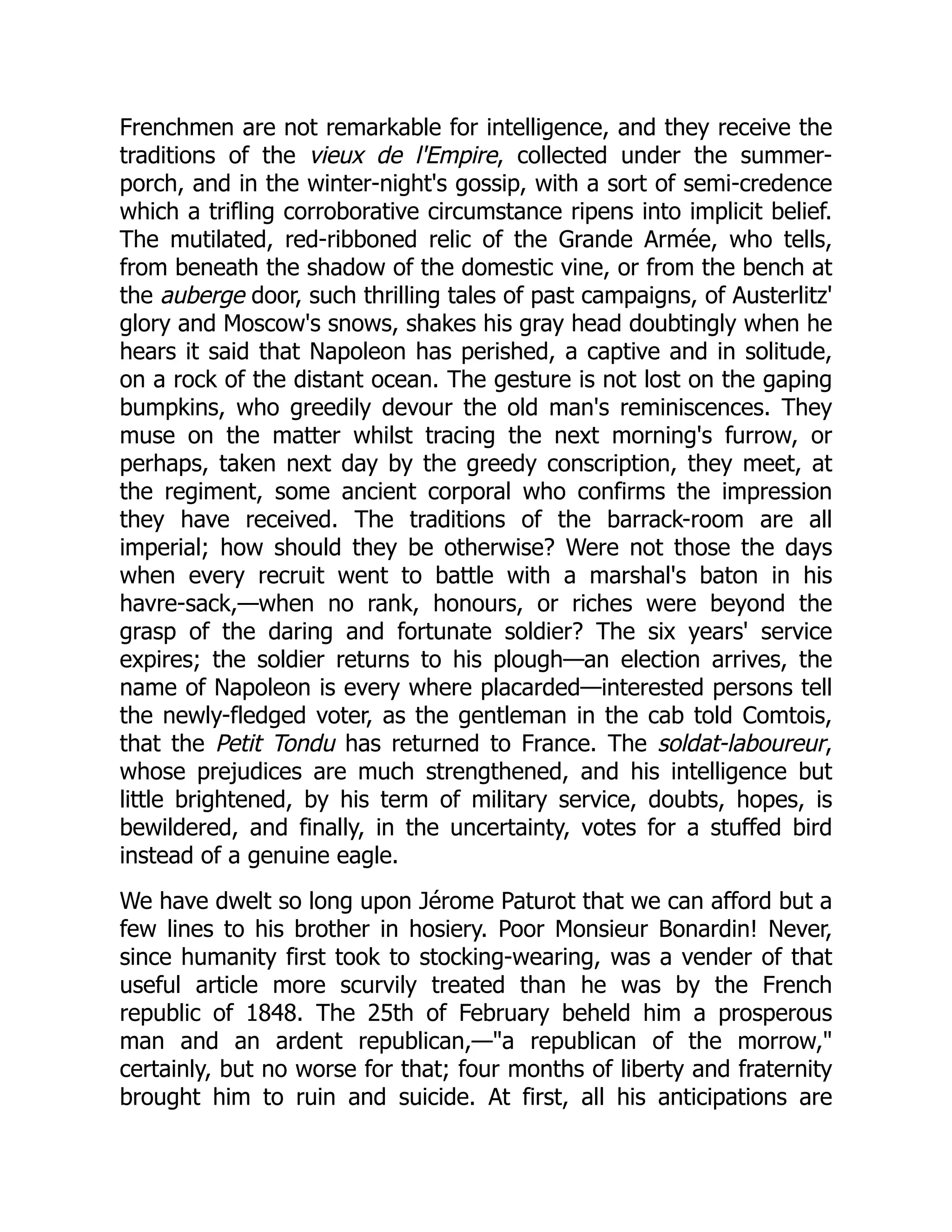 Frenchmen are not remarkable for intelligence, and they receive the
traditions of the vieux de l'Empire, collected under the summer-
porch, and in the winter-night's gossip, with a sort of semi-credence
which a trifling corroborative circumstance ripens into implicit belief.
The mutilated, red-ribboned relic of the Grande Armée, who tells,
from beneath the shadow of the domestic vine, or from the bench at
the auberge door, such thrilling tales of past campaigns, of Austerlitz'
glory and Moscow's snows, shakes his gray head doubtingly when he
hears it said that Napoleon has perished, a captive and in solitude,
on a rock of the distant ocean. The gesture is not lost on the gaping
bumpkins, who greedily devour the old man's reminiscences. They
muse on the matter whilst tracing the next morning's furrow, or
perhaps, taken next day by the greedy conscription, they meet, at
the regiment, some ancient corporal who confirms the impression
they have received. The traditions of the barrack-room are all
imperial; how should they be otherwise? Were not those the days
when every recruit went to battle with a marshal's baton in his
havre-sack,—when no rank, honours, or riches were beyond the
grasp of the daring and fortunate soldier? The six years' service
expires; the soldier returns to his plough—an election arrives, the
name of Napoleon is every where placarded—interested persons tell
the newly-fledged voter, as the gentleman in the cab told Comtois,
that the Petit Tondu has returned to France. The soldat-laboureur,
whose prejudices are much strengthened, and his intelligence but
little brightened, by his term of military service, doubts, hopes, is
bewildered, and finally, in the uncertainty, votes for a stuffed bird
instead of a genuine eagle.
We have dwelt so long upon Jérome Paturot that we can afford but a
few lines to his brother in hosiery. Poor Monsieur Bonardin! Never,
since humanity first took to stocking-wearing, was a vender of that
useful article more scurvily treated than he was by the French
republic of 1848. The 25th of February beheld him a prosperous
man and an ardent republican,—"a republican of the morrow,"
certainly, but no worse for that; four months of liberty and fraternity
brought him to ruin and suicide. At first, all his anticipations are
 