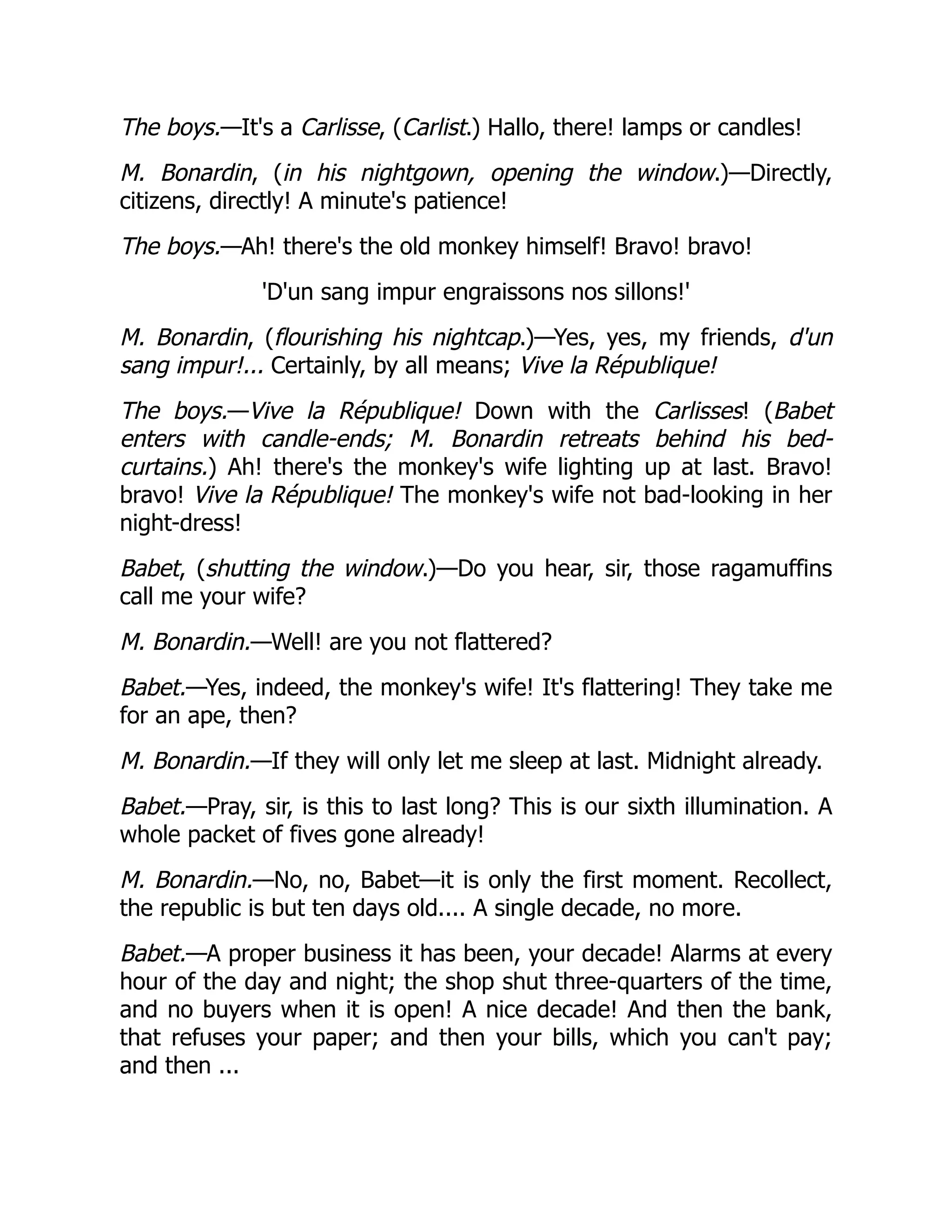 The boys.—It's a Carlisse, (Carlist.) Hallo, there! lamps or candles!
M. Bonardin, (in his nightgown, opening the window.)—Directly,
citizens, directly! A minute's patience!
The boys.—Ah! there's the old monkey himself! Bravo! bravo!
'D'un sang impur engraissons nos sillons!'
M. Bonardin, (flourishing his nightcap.)—Yes, yes, my friends, d'un
sang impur!... Certainly, by all means; Vive la République!
The boys.—Vive la République! Down with the Carlisses! (Babet
enters with candle-ends; M. Bonardin retreats behind his bed-
curtains.) Ah! there's the monkey's wife lighting up at last. Bravo!
bravo! Vive la République! The monkey's wife not bad-looking in her
night-dress!
Babet, (shutting the window.)—Do you hear, sir, those ragamuffins
call me your wife?
M. Bonardin.—Well! are you not flattered?
Babet.—Yes, indeed, the monkey's wife! It's flattering! They take me
for an ape, then?
M. Bonardin.—If they will only let me sleep at last. Midnight already.
Babet.—Pray, sir, is this to last long? This is our sixth illumination. A
whole packet of fives gone already!
M. Bonardin.—No, no, Babet—it is only the first moment. Recollect,
the republic is but ten days old.... A single decade, no more.
Babet.—A proper business it has been, your decade! Alarms at every
hour of the day and night; the shop shut three-quarters of the time,
and no buyers when it is open! A nice decade! And then the bank,
that refuses your paper; and then your bills, which you can't pay;
and then ...
 