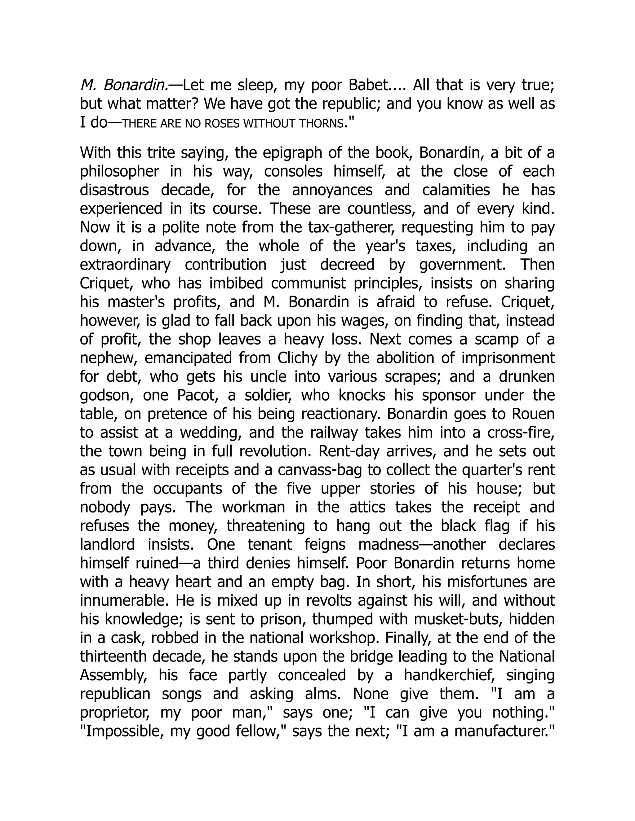 M. Bonardin.—Let me sleep, my poor Babet.... All that is very true;
but what matter? We have got the republic; and you know as well as
I do—THERE ARE NO ROSES WITHOUT THORNS."
With this trite saying, the epigraph of the book, Bonardin, a bit of a
philosopher in his way, consoles himself, at the close of each
disastrous decade, for the annoyances and calamities he has
experienced in its course. These are countless, and of every kind.
Now it is a polite note from the tax-gatherer, requesting him to pay
down, in advance, the whole of the year's taxes, including an
extraordinary contribution just decreed by government. Then
Criquet, who has imbibed communist principles, insists on sharing
his master's profits, and M. Bonardin is afraid to refuse. Criquet,
however, is glad to fall back upon his wages, on finding that, instead
of profit, the shop leaves a heavy loss. Next comes a scamp of a
nephew, emancipated from Clichy by the abolition of imprisonment
for debt, who gets his uncle into various scrapes; and a drunken
godson, one Pacot, a soldier, who knocks his sponsor under the
table, on pretence of his being reactionary. Bonardin goes to Rouen
to assist at a wedding, and the railway takes him into a cross-fire,
the town being in full revolution. Rent-day arrives, and he sets out
as usual with receipts and a canvass-bag to collect the quarter's rent
from the occupants of the five upper stories of his house; but
nobody pays. The workman in the attics takes the receipt and
refuses the money, threatening to hang out the black flag if his
landlord insists. One tenant feigns madness—another declares
himself ruined—a third denies himself. Poor Bonardin returns home
with a heavy heart and an empty bag. In short, his misfortunes are
innumerable. He is mixed up in revolts against his will, and without
his knowledge; is sent to prison, thumped with musket-buts, hidden
in a cask, robbed in the national workshop. Finally, at the end of the
thirteenth decade, he stands upon the bridge leading to the National
Assembly, his face partly concealed by a handkerchief, singing
republican songs and asking alms. None give them. "I am a
proprietor, my poor man," says one; "I can give you nothing."
"Impossible, my good fellow," says the next; "I am a manufacturer."
 