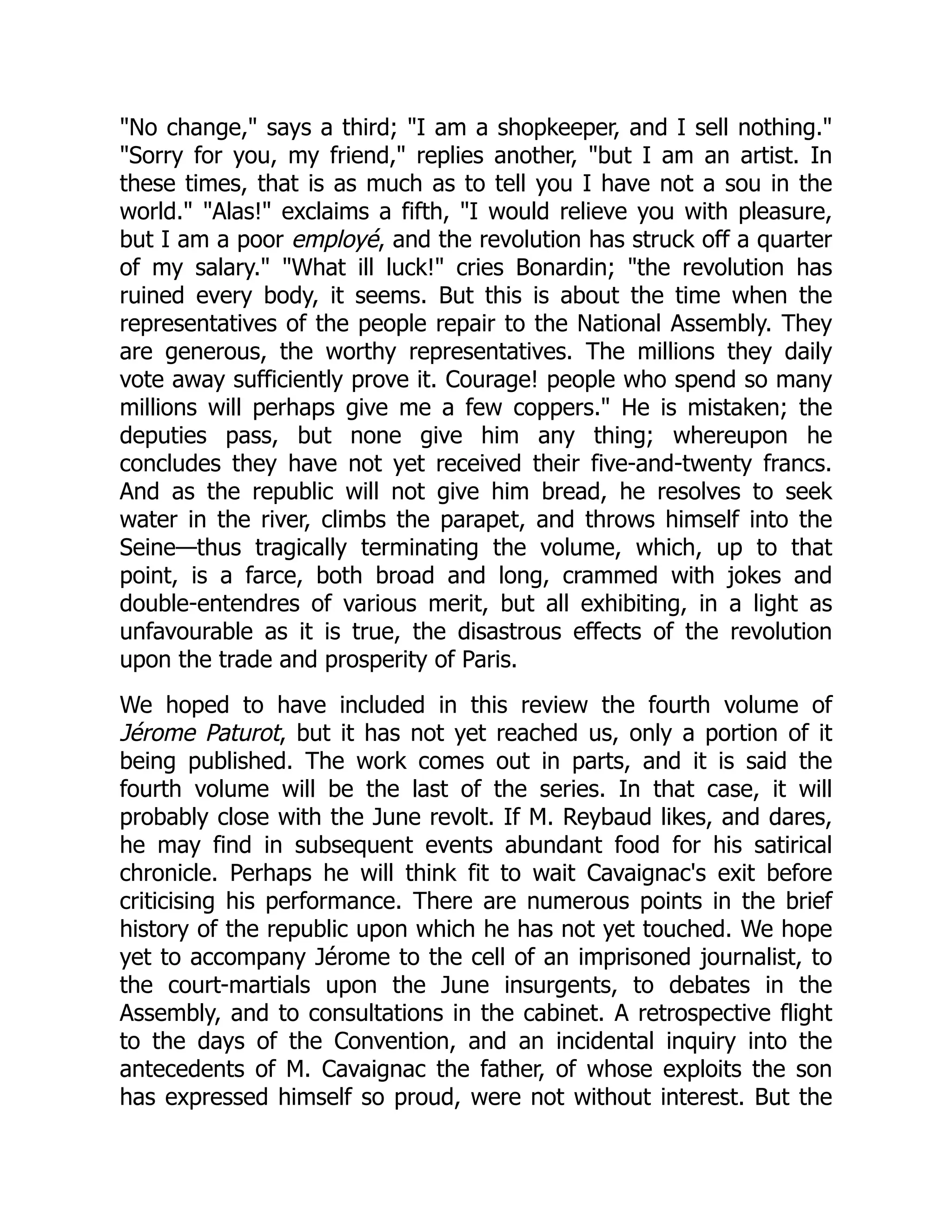 "No change," says a third; "I am a shopkeeper, and I sell nothing."
"Sorry for you, my friend," replies another, "but I am an artist. In
these times, that is as much as to tell you I have not a sou in the
world." "Alas!" exclaims a fifth, "I would relieve you with pleasure,
but I am a poor employé, and the revolution has struck off a quarter
of my salary." "What ill luck!" cries Bonardin; "the revolution has
ruined every body, it seems. But this is about the time when the
representatives of the people repair to the National Assembly. They
are generous, the worthy representatives. The millions they daily
vote away sufficiently prove it. Courage! people who spend so many
millions will perhaps give me a few coppers." He is mistaken; the
deputies pass, but none give him any thing; whereupon he
concludes they have not yet received their five-and-twenty francs.
And as the republic will not give him bread, he resolves to seek
water in the river, climbs the parapet, and throws himself into the
Seine—thus tragically terminating the volume, which, up to that
point, is a farce, both broad and long, crammed with jokes and
double-entendres of various merit, but all exhibiting, in a light as
unfavourable as it is true, the disastrous effects of the revolution
upon the trade and prosperity of Paris.
We hoped to have included in this review the fourth volume of
Jérome Paturot, but it has not yet reached us, only a portion of it
being published. The work comes out in parts, and it is said the
fourth volume will be the last of the series. In that case, it will
probably close with the June revolt. If M. Reybaud likes, and dares,
he may find in subsequent events abundant food for his satirical
chronicle. Perhaps he will think fit to wait Cavaignac's exit before
criticising his performance. There are numerous points in the brief
history of the republic upon which he has not yet touched. We hope
yet to accompany Jérome to the cell of an imprisoned journalist, to
the court-martials upon the June insurgents, to debates in the
Assembly, and to consultations in the cabinet. A retrospective flight
to the days of the Convention, and an incidental inquiry into the
antecedents of M. Cavaignac the father, of whose exploits the son
has expressed himself so proud, were not without interest. But the
 