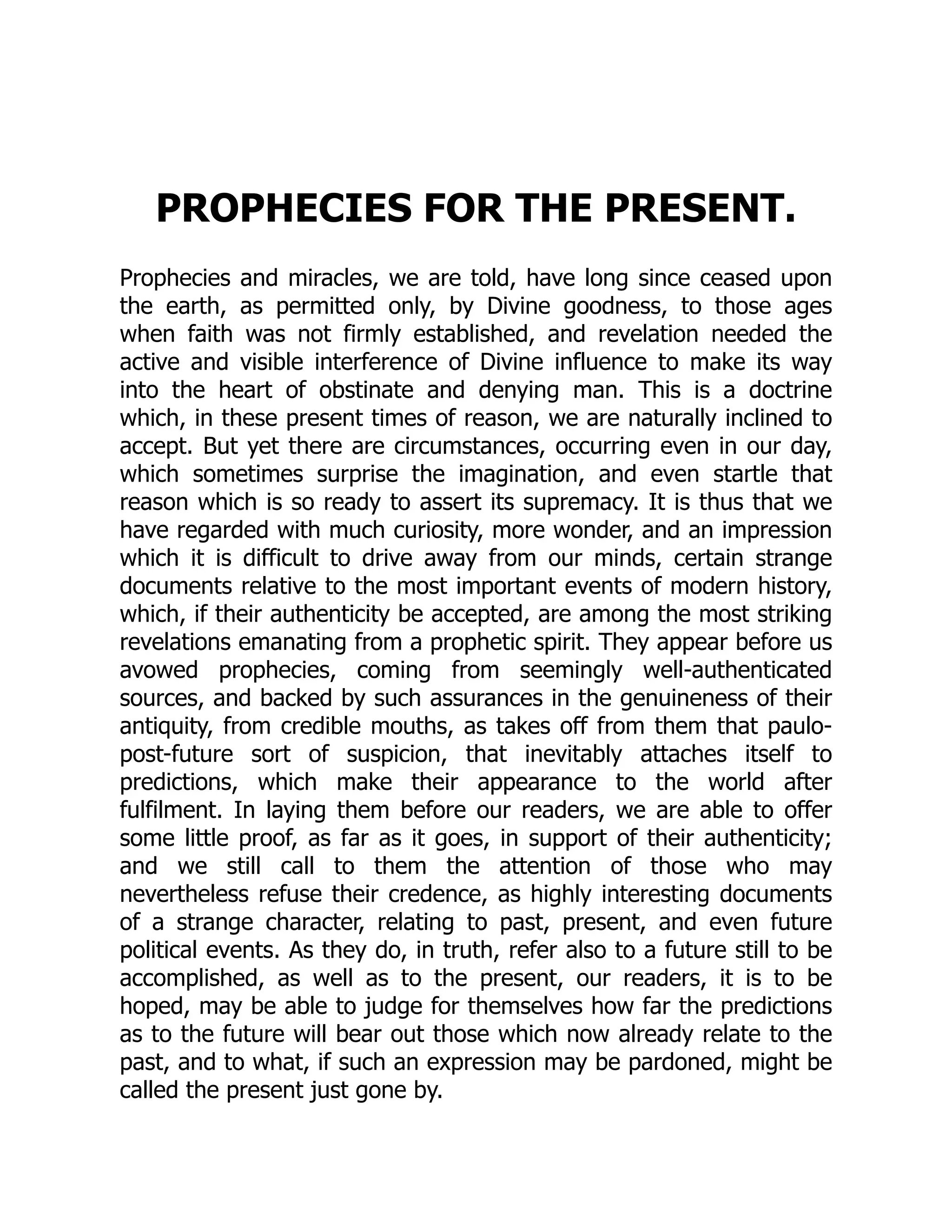 PROPHECIES FOR THE PRESENT.
Prophecies and miracles, we are told, have long since ceased upon
the earth, as permitted only, by Divine goodness, to those ages
when faith was not firmly established, and revelation needed the
active and visible interference of Divine influence to make its way
into the heart of obstinate and denying man. This is a doctrine
which, in these present times of reason, we are naturally inclined to
accept. But yet there are circumstances, occurring even in our day,
which sometimes surprise the imagination, and even startle that
reason which is so ready to assert its supremacy. It is thus that we
have regarded with much curiosity, more wonder, and an impression
which it is difficult to drive away from our minds, certain strange
documents relative to the most important events of modern history,
which, if their authenticity be accepted, are among the most striking
revelations emanating from a prophetic spirit. They appear before us
avowed prophecies, coming from seemingly well-authenticated
sources, and backed by such assurances in the genuineness of their
antiquity, from credible mouths, as takes off from them that paulo-
post-future sort of suspicion, that inevitably attaches itself to
predictions, which make their appearance to the world after
fulfilment. In laying them before our readers, we are able to offer
some little proof, as far as it goes, in support of their authenticity;
and we still call to them the attention of those who may
nevertheless refuse their credence, as highly interesting documents
of a strange character, relating to past, present, and even future
political events. As they do, in truth, refer also to a future still to be
accomplished, as well as to the present, our readers, it is to be
hoped, may be able to judge for themselves how far the predictions
as to the future will bear out those which now already relate to the
past, and to what, if such an expression may be pardoned, might be
called the present just gone by.
 