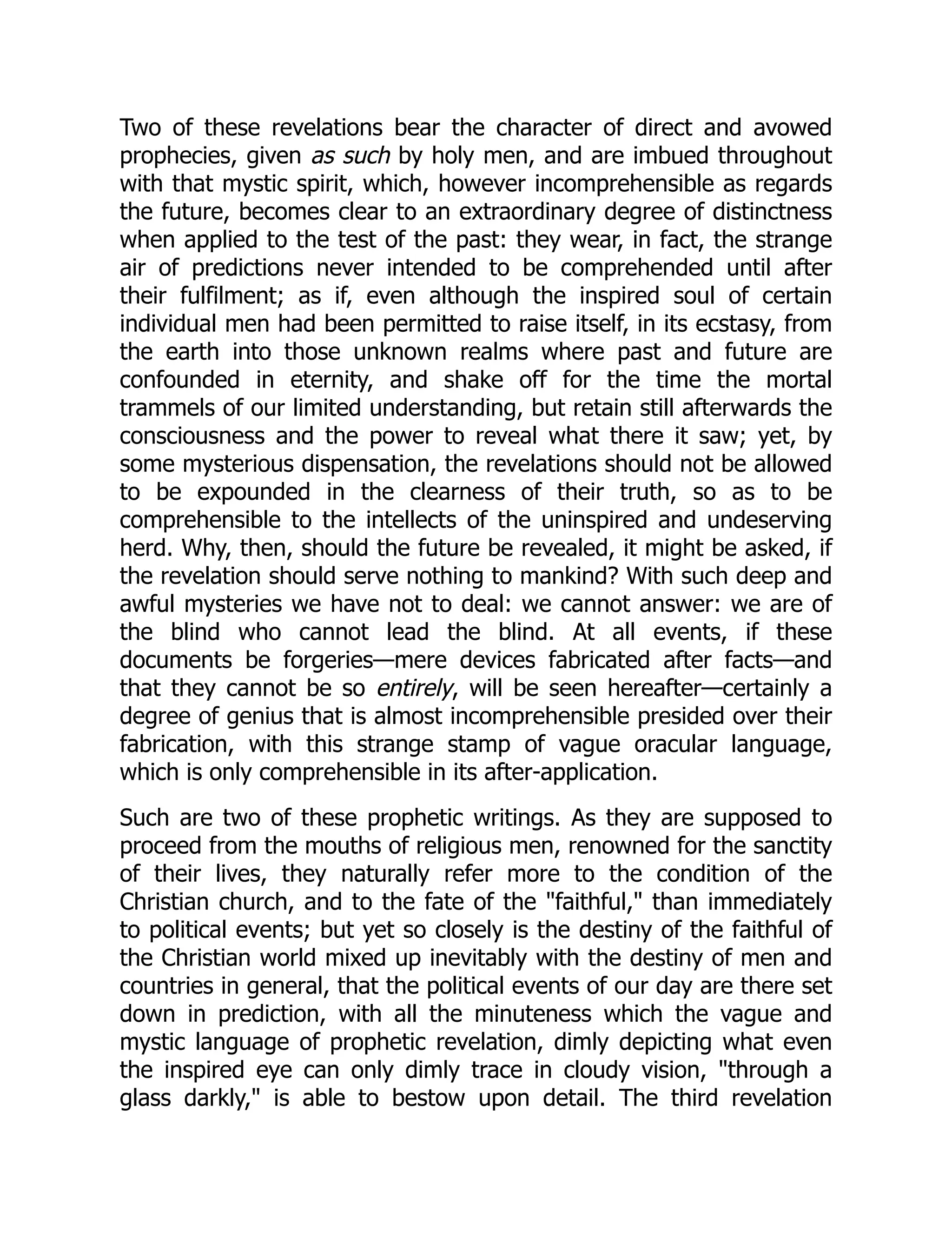 Two of these revelations bear the character of direct and avowed
prophecies, given as such by holy men, and are imbued throughout
with that mystic spirit, which, however incomprehensible as regards
the future, becomes clear to an extraordinary degree of distinctness
when applied to the test of the past: they wear, in fact, the strange
air of predictions never intended to be comprehended until after
their fulfilment; as if, even although the inspired soul of certain
individual men had been permitted to raise itself, in its ecstasy, from
the earth into those unknown realms where past and future are
confounded in eternity, and shake off for the time the mortal
trammels of our limited understanding, but retain still afterwards the
consciousness and the power to reveal what there it saw; yet, by
some mysterious dispensation, the revelations should not be allowed
to be expounded in the clearness of their truth, so as to be
comprehensible to the intellects of the uninspired and undeserving
herd. Why, then, should the future be revealed, it might be asked, if
the revelation should serve nothing to mankind? With such deep and
awful mysteries we have not to deal: we cannot answer: we are of
the blind who cannot lead the blind. At all events, if these
documents be forgeries—mere devices fabricated after facts—and
that they cannot be so entirely, will be seen hereafter—certainly a
degree of genius that is almost incomprehensible presided over their
fabrication, with this strange stamp of vague oracular language,
which is only comprehensible in its after-application.
Such are two of these prophetic writings. As they are supposed to
proceed from the mouths of religious men, renowned for the sanctity
of their lives, they naturally refer more to the condition of the
Christian church, and to the fate of the "faithful," than immediately
to political events; but yet so closely is the destiny of the faithful of
the Christian world mixed up inevitably with the destiny of men and
countries in general, that the political events of our day are there set
down in prediction, with all the minuteness which the vague and
mystic language of prophetic revelation, dimly depicting what even
the inspired eye can only dimly trace in cloudy vision, "through a
glass darkly," is able to bestow upon detail. The third revelation
 