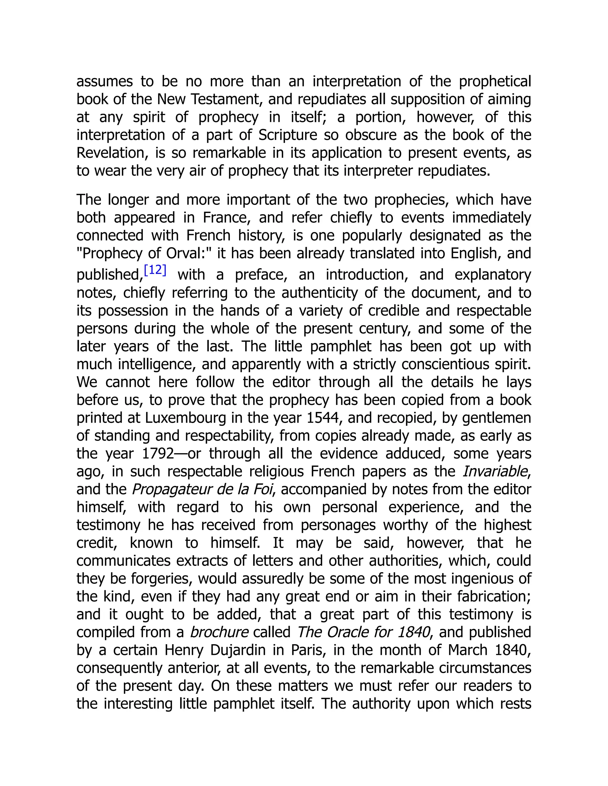 assumes to be no more than an interpretation of the prophetical
book of the New Testament, and repudiates all supposition of aiming
at any spirit of prophecy in itself; a portion, however, of this
interpretation of a part of Scripture so obscure as the book of the
Revelation, is so remarkable in its application to present events, as
to wear the very air of prophecy that its interpreter repudiates.
The longer and more important of the two prophecies, which have
both appeared in France, and refer chiefly to events immediately
connected with French history, is one popularly designated as the
"Prophecy of Orval:" it has been already translated into English, and
published,[12] with a preface, an introduction, and explanatory
notes, chiefly referring to the authenticity of the document, and to
its possession in the hands of a variety of credible and respectable
persons during the whole of the present century, and some of the
later years of the last. The little pamphlet has been got up with
much intelligence, and apparently with a strictly conscientious spirit.
We cannot here follow the editor through all the details he lays
before us, to prove that the prophecy has been copied from a book
printed at Luxembourg in the year 1544, and recopied, by gentlemen
of standing and respectability, from copies already made, as early as
the year 1792—or through all the evidence adduced, some years
ago, in such respectable religious French papers as the Invariable,
and the Propagateur de la Foi, accompanied by notes from the editor
himself, with regard to his own personal experience, and the
testimony he has received from personages worthy of the highest
credit, known to himself. It may be said, however, that he
communicates extracts of letters and other authorities, which, could
they be forgeries, would assuredly be some of the most ingenious of
the kind, even if they had any great end or aim in their fabrication;
and it ought to be added, that a great part of this testimony is
compiled from a brochure called The Oracle for 1840, and published
by a certain Henry Dujardin in Paris, in the month of March 1840,
consequently anterior, at all events, to the remarkable circumstances
of the present day. On these matters we must refer our readers to
the interesting little pamphlet itself. The authority upon which rests
 