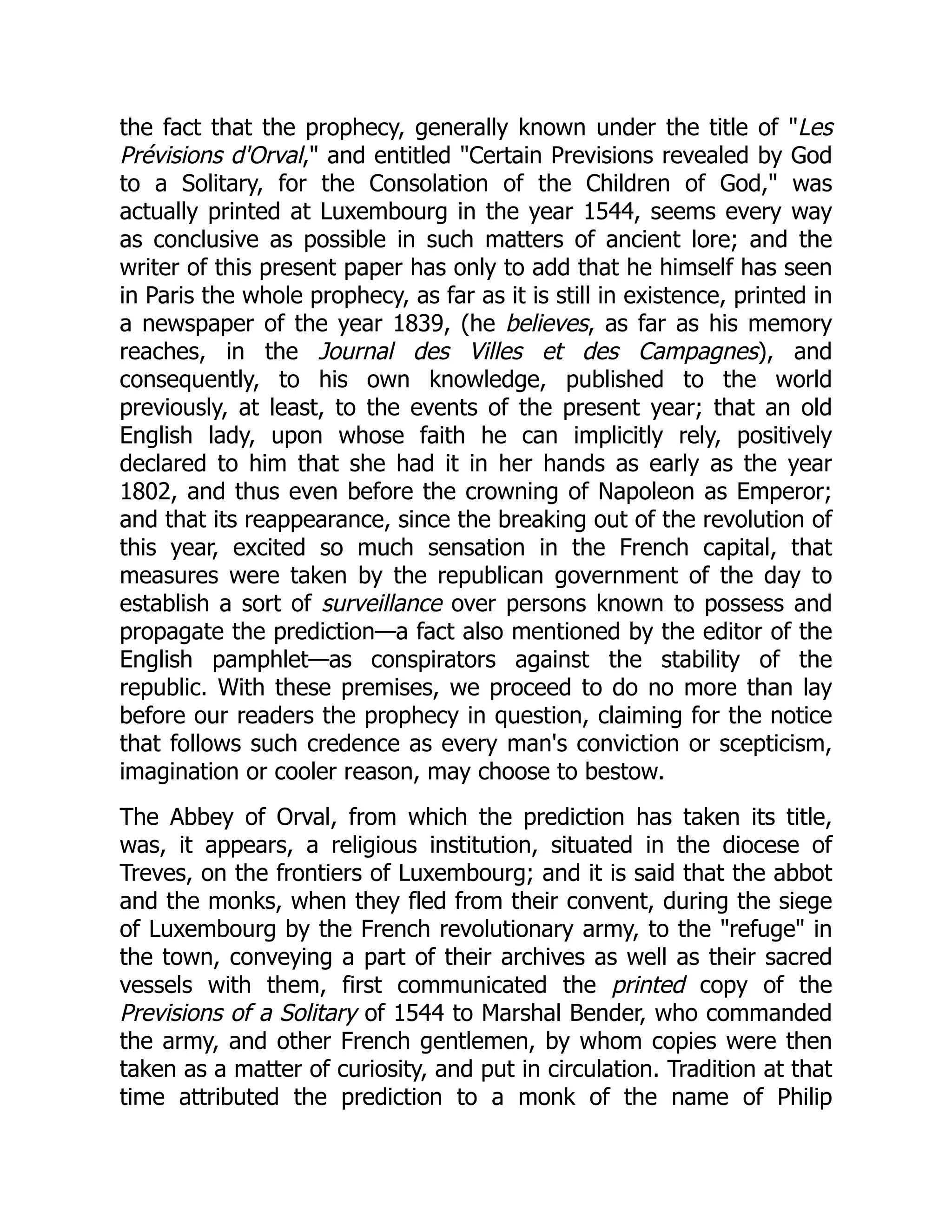 the fact that the prophecy, generally known under the title of "Les
Prévisions d'Orval," and entitled "Certain Previsions revealed by God
to a Solitary, for the Consolation of the Children of God," was
actually printed at Luxembourg in the year 1544, seems every way
as conclusive as possible in such matters of ancient lore; and the
writer of this present paper has only to add that he himself has seen
in Paris the whole prophecy, as far as it is still in existence, printed in
a newspaper of the year 1839, (he believes, as far as his memory
reaches, in the Journal des Villes et des Campagnes), and
consequently, to his own knowledge, published to the world
previously, at least, to the events of the present year; that an old
English lady, upon whose faith he can implicitly rely, positively
declared to him that she had it in her hands as early as the year
1802, and thus even before the crowning of Napoleon as Emperor;
and that its reappearance, since the breaking out of the revolution of
this year, excited so much sensation in the French capital, that
measures were taken by the republican government of the day to
establish a sort of surveillance over persons known to possess and
propagate the prediction—a fact also mentioned by the editor of the
English pamphlet—as conspirators against the stability of the
republic. With these premises, we proceed to do no more than lay
before our readers the prophecy in question, claiming for the notice
that follows such credence as every man's conviction or scepticism,
imagination or cooler reason, may choose to bestow.
The Abbey of Orval, from which the prediction has taken its title,
was, it appears, a religious institution, situated in the diocese of
Treves, on the frontiers of Luxembourg; and it is said that the abbot
and the monks, when they fled from their convent, during the siege
of Luxembourg by the French revolutionary army, to the "refuge" in
the town, conveying a part of their archives as well as their sacred
vessels with them, first communicated the printed copy of the
Previsions of a Solitary of 1544 to Marshal Bender, who commanded
the army, and other French gentlemen, by whom copies were then
taken as a matter of curiosity, and put in circulation. Tradition at that
time attributed the prediction to a monk of the name of Philip
 